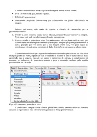 A entrada de coordenadas no QGIS pode ser feita pelos modos abaixo, a saber:
• DMS (dd mm ss.ss): grau, minuto, segundo.
• DD (dd.dd): grau decimal
• Coordenadas projetadas (mmmm.mm) que correspondem aos pontos selecionados na
imagem
Existem basicamente, dois modos de executar a obtenção de coordenadas para o
georreferenciamento:
1. O raster as vezes apresenta cruzes, marcas fiduciais, com coordenadas “escritas” na imagem.
Neste caso, você pode introduzir as coordenadas manualmente.
2. Usando camadas já georreferenciadas. Elas podem conter informação vectorial ou raster que
contenham os mesmos objetos/elementos que esteja na imagem que queira georreferenciar e
com a projeção que você deseja para a sua imagem. Neste caso, você pode digitar as
coordenadas, clicando sobre o conjunto de dados de referência carregados na tela do mapa.
O procedimento habitual para o georreferenciamento de uma imagem consiste em selecionar
múltiplos pontos no raster, especificar suas coordenadas e escolher o tipo de transformação mais
apropriado para o arquivo. Baseado nos dados e parâmetros de entrada, o complemento irá
computar os parâmetros de georreferenciamento e gerar o resultado escolhido pelo usuário
(normalmente um GeoTiff).
Figura 80: Acesso ao georreferenciador
A janela aberta a seguir é onde é feito o georreferenciamento. Devemos clicar na parte em
destaque na figura abaixo para selecionar a imagem que se deseja georreferenciar.
 