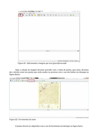 Figura 81: Adicionando a imagem que será georreferenciada
Após a seleção da imagem devemos proceder com a coleta de pontos, para tanto, devemos
dar o devido zoom nos pontos que serão usados no processo com o uso dos botões em destaque na
figura abaixo.
Figura 82: Ferramentas de zoom
O pontos devem ser adquiridos com o uso da ferramenta em destaque na figura baixo.
 