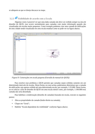 se adequem ao que se deseja descacar no mapa.
3.2.3 Visibilidade de acordo com a Escala
Algumas vezes é possível ver que uma dada camada não deve ser exibida sempre na área de
desenho do QGIS, isso ocorre normalmente para camadas com muito informação quando são
visualizadas em escalas muito pequenas. Como exemplo podemos citar uma camada de edificações
de uma cidade sendo visualizada em uma escala estadual como se pode ver na figura abaixo.
Para resolver esse problema o QGIS permite que camadas sejam exibidas somente em um
determinado intervalo de escalas. Desta forma, no caso acima, poderiamos determinar que a camada
de edificações seja apenas exibida até uma determinada escala, por exemplo, 1:25.000. Desta forma,
ao se colocar a área de desenho do QGIS em uma escala menor como, por exemplo, 1:100.000 essa
camada não seria desenhada.
Para habilitar a renderização (desenho de camadas) baseada em escala, execute os seguintes
passos:
• Abra as propriedades da camada (botão direito na camada);
• Clique em "Geral";
• Habilite "Escala dependente da visibilidade" conforme figura abaixo:
Figura 9: Construções em escala pequena (Extraído do manual do QGIS))
 
