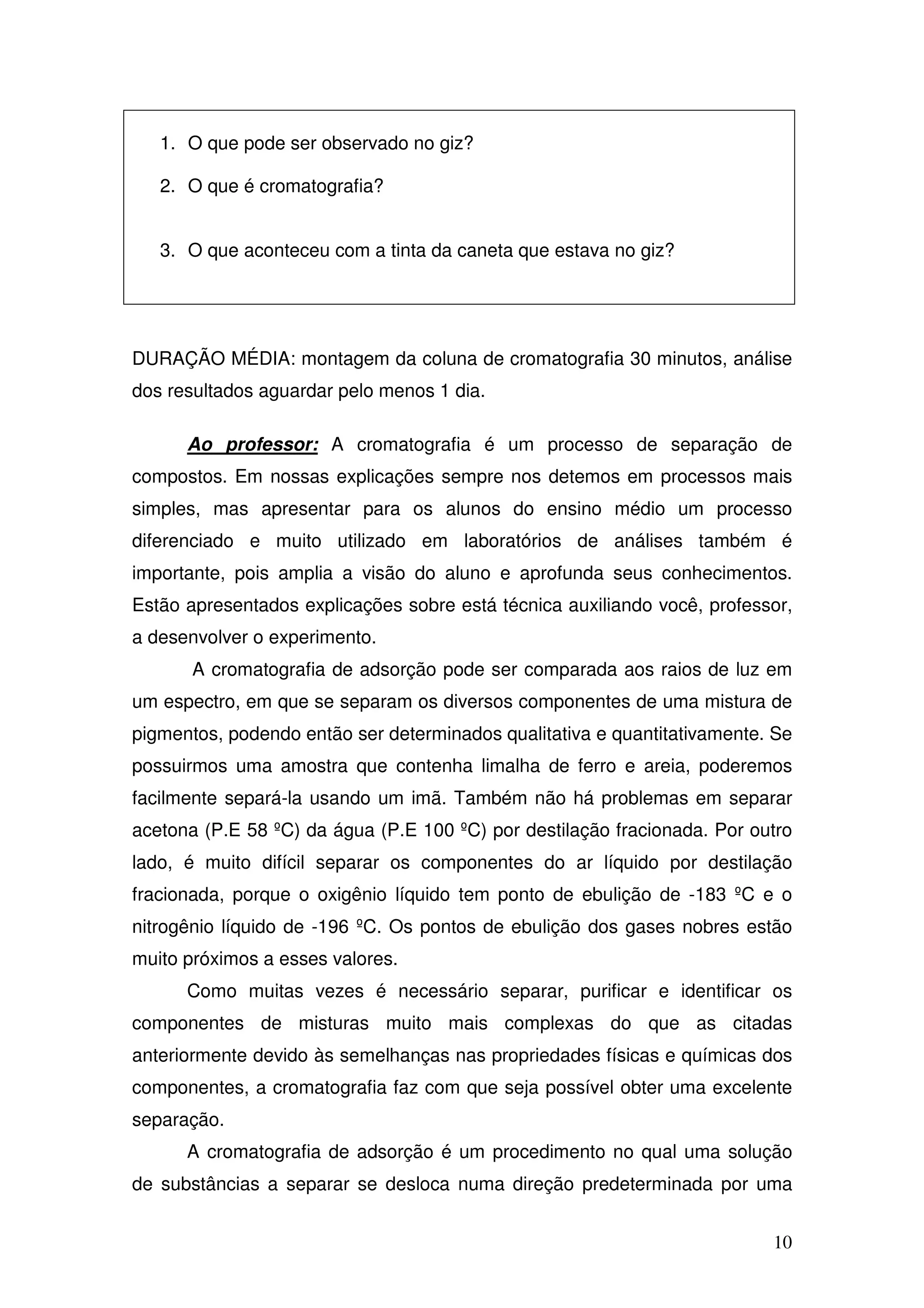 10
1. O que pode ser observado no giz?
2. O que é cromatografia?
3. O que aconteceu com a tinta da caneta que estava no giz?
DURAÇÃO MÉDIA: montagem da coluna de cromatografia 30 minutos, análise
dos resultados aguardar pelo menos 1 dia.
Ao professor: A cromatografia é um processo de separação de
compostos. Em nossas explicações sempre nos detemos em processos mais
simples, mas apresentar para os alunos do ensino médio um processo
diferenciado e muito utilizado em laboratórios de análises também é
importante, pois amplia a visão do aluno e aprofunda seus conhecimentos.
Estão apresentados explicações sobre está técnica auxiliando você, professor,
a desenvolver o experimento.
A cromatografia de adsorção pode ser comparada aos raios de luz em
um espectro, em que se separam os diversos componentes de uma mistura de
pigmentos, podendo então ser determinados qualitativa e quantitativamente. Se
possuirmos uma amostra que contenha limalha de ferro e areia, poderemos
facilmente separá-la usando um imã. Também não há problemas em separar
acetona (P.E 58 ºC) da água (P.E 100 ºC) por destilação fracionada. Por outro
lado, é muito difícil separar os componentes do ar líquido por destilação
fracionada, porque o oxigênio líquido tem ponto de ebulição de -183 ºC e o
nitrogênio líquido de -196 ºC. Os pontos de ebulição dos gases nobres estão
muito próximos a esses valores.
Como muitas vezes é necessário separar, purificar e identificar os
componentes de misturas muito mais complexas do que as citadas
anteriormente devido às semelhanças nas propriedades físicas e químicas dos
componentes, a cromatografia faz com que seja possível obter uma excelente
separação.
A cromatografia de adsorção é um procedimento no qual uma solução
de substâncias a separar se desloca numa direção predeterminada por uma
 
