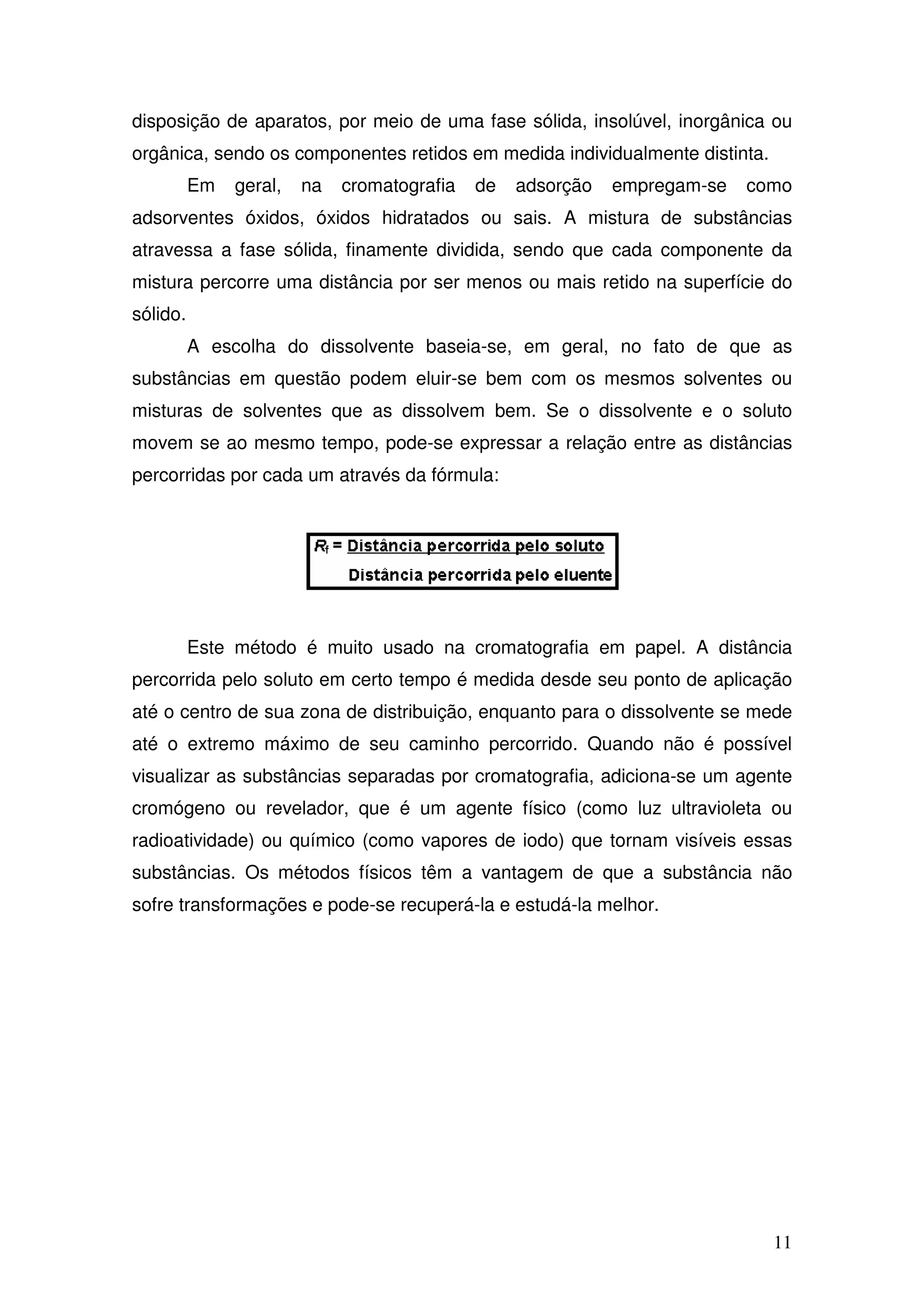 11
disposição de aparatos, por meio de uma fase sólida, insolúvel, inorgânica ou
orgânica, sendo os componentes retidos em medida individualmente distinta.
Em geral, na cromatografia de adsorção empregam-se como
adsorventes óxidos, óxidos hidratados ou sais. A mistura de substâncias
atravessa a fase sólida, finamente dividida, sendo que cada componente da
mistura percorre uma distância por ser menos ou mais retido na superfície do
sólido.
A escolha do dissolvente baseia-se, em geral, no fato de que as
substâncias em questão podem eluir-se bem com os mesmos solventes ou
misturas de solventes que as dissolvem bem. Se o dissolvente e o soluto
movem se ao mesmo tempo, pode-se expressar a relação entre as distâncias
percorridas por cada um através da fórmula:
Este método é muito usado na cromatografia em papel. A distância
percorrida pelo soluto em certo tempo é medida desde seu ponto de aplicação
até o centro de sua zona de distribuição, enquanto para o dissolvente se mede
até o extremo máximo de seu caminho percorrido. Quando não é possível
visualizar as substâncias separadas por cromatografia, adiciona-se um agente
cromógeno ou revelador, que é um agente físico (como luz ultravioleta ou
radioatividade) ou químico (como vapores de iodo) que tornam visíveis essas
substâncias. Os métodos físicos têm a vantagem de que a substância não
sofre transformações e pode-se recuperá-la e estudá-la melhor.
 