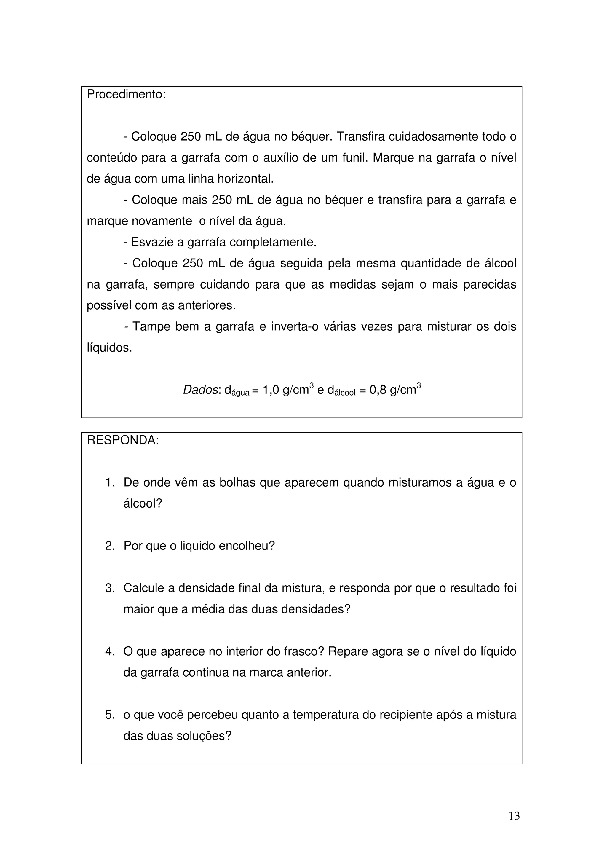 13
Procedimento:
- Coloque 250 mL de água no béquer. Transfira cuidadosamente todo o
conteúdo para a garrafa com o auxílio de um funil. Marque na garrafa o nível
de água com uma linha horizontal.
- Coloque mais 250 mL de água no béquer e transfira para a garrafa e
marque novamente o nível da água.
- Esvazie a garrafa completamente.
- Coloque 250 mL de água seguida pela mesma quantidade de álcool
na garrafa, sempre cuidando para que as medidas sejam o mais parecidas
possível com as anteriores.
- Tampe bem a garrafa e inverta-o várias vezes para misturar os dois
líquidos.
Dados: dágua = 1,0 g/cm3
e dálcool = 0,8 g/cm3
RESPONDA:
1. De onde vêm as bolhas que aparecem quando misturamos a água e o
álcool?
2. Por que o liquido encolheu?
3. Calcule a densidade final da mistura, e responda por que o resultado foi
maior que a média das duas densidades?
4. O que aparece no interior do frasco? Repare agora se o nível do líquido
da garrafa continua na marca anterior.
5. o que você percebeu quanto a temperatura do recipiente após a mistura
das duas soluções?
 