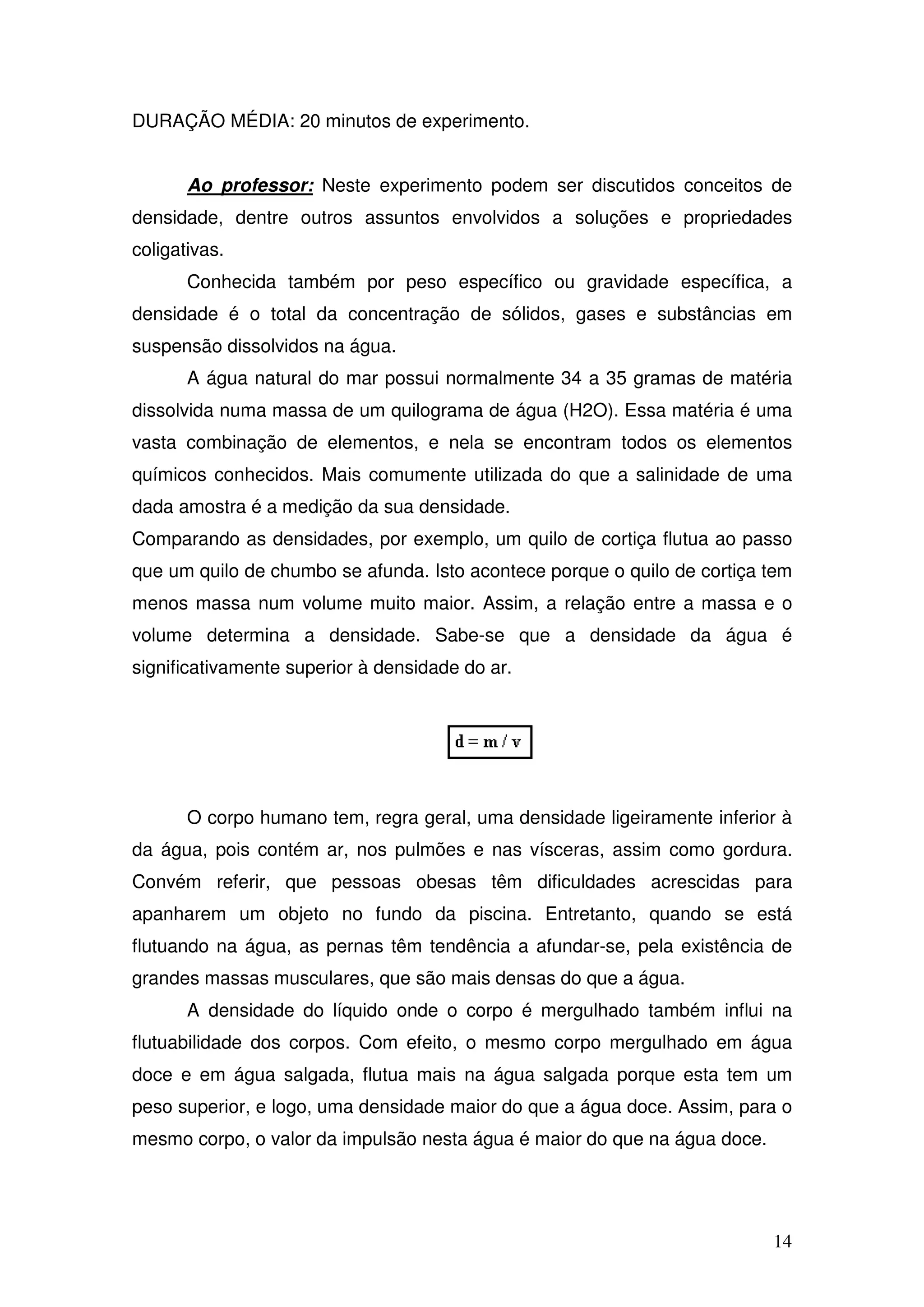 14
DURAÇÃO MÉDIA: 20 minutos de experimento.
Ao professor: Neste experimento podem ser discutidos conceitos de
densidade, dentre outros assuntos envolvidos a soluções e propriedades
coligativas.
Conhecida também por peso específico ou gravidade específica, a
densidade é o total da concentração de sólidos, gases e substâncias em
suspensão dissolvidos na água.
A água natural do mar possui normalmente 34 a 35 gramas de matéria
dissolvida numa massa de um quilograma de água (H2O). Essa matéria é uma
vasta combinação de elementos, e nela se encontram todos os elementos
químicos conhecidos. Mais comumente utilizada do que a salinidade de uma
dada amostra é a medição da sua densidade.
Comparando as densidades, por exemplo, um quilo de cortiça flutua ao passo
que um quilo de chumbo se afunda. Isto acontece porque o quilo de cortiça tem
menos massa num volume muito maior. Assim, a relação entre a massa e o
volume determina a densidade. Sabe-se que a densidade da água é
significativamente superior à densidade do ar.
O corpo humano tem, regra geral, uma densidade ligeiramente inferior à
da água, pois contém ar, nos pulmões e nas vísceras, assim como gordura.
Convém referir, que pessoas obesas têm dificuldades acrescidas para
apanharem um objeto no fundo da piscina. Entretanto, quando se está
flutuando na água, as pernas têm tendência a afundar-se, pela existência de
grandes massas musculares, que são mais densas do que a água.
A densidade do líquido onde o corpo é mergulhado também influi na
flutuabilidade dos corpos. Com efeito, o mesmo corpo mergulhado em água
doce e em água salgada, flutua mais na água salgada porque esta tem um
peso superior, e logo, uma densidade maior do que a água doce. Assim, para o
mesmo corpo, o valor da impulsão nesta água é maior do que na água doce.
 