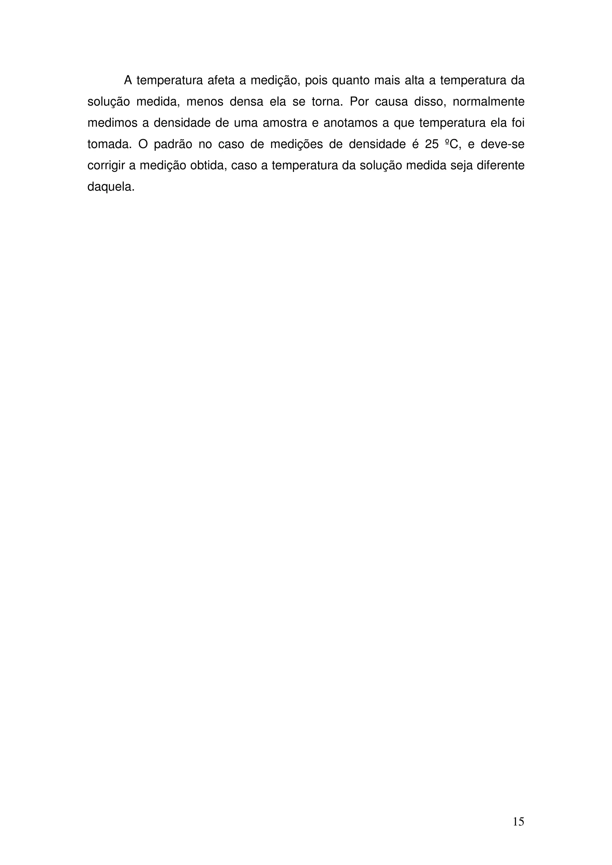 15
A temperatura afeta a medição, pois quanto mais alta a temperatura da
solução medida, menos densa ela se torna. Por causa disso, normalmente
medimos a densidade de uma amostra e anotamos a que temperatura ela foi
tomada. O padrão no caso de medições de densidade é 25 ºC, e deve-se
corrigir a medição obtida, caso a temperatura da solução medida seja diferente
daquela.
 