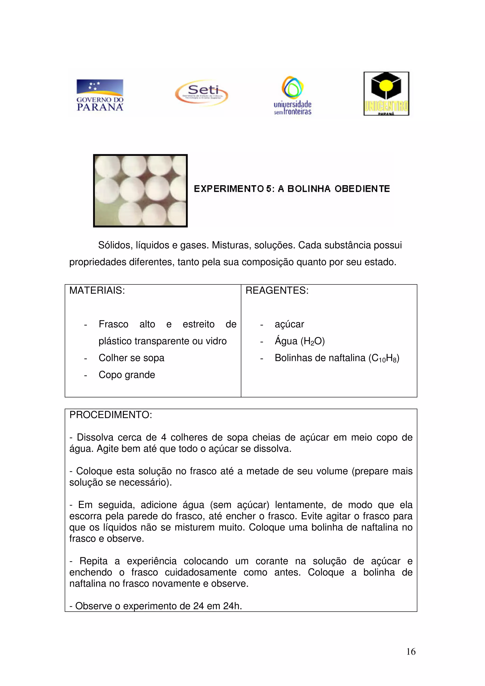 16
Sólidos, líquidos e gases. Misturas, soluções. Cada substância possui
propriedades diferentes, tanto pela sua composição quanto por seu estado.
MATERIAIS:
- Frasco alto e estreito de
plástico transparente ou vidro
- Colher se sopa
- Copo grande
REAGENTES:
- açúcar
- Água (H2O)
- Bolinhas de naftalina (C10H8)
PROCEDIMENTO:
- Dissolva cerca de 4 colheres de sopa cheias de açúcar em meio copo de
água. Agite bem até que todo o açúcar se dissolva.
- Coloque esta solução no frasco até a metade de seu volume (prepare mais
solução se necessário).
- Em seguida, adicione água (sem açúcar) lentamente, de modo que ela
escorra pela parede do frasco, até encher o frasco. Evite agitar o frasco para
que os líquidos não se misturem muito. Coloque uma bolinha de naftalina no
frasco e observe.
- Repita a experiência colocando um corante na solução de açúcar e
enchendo o frasco cuidadosamente como antes. Coloque a bolinha de
naftalina no frasco novamente e observe.
- Observe o experimento de 24 em 24h.
 