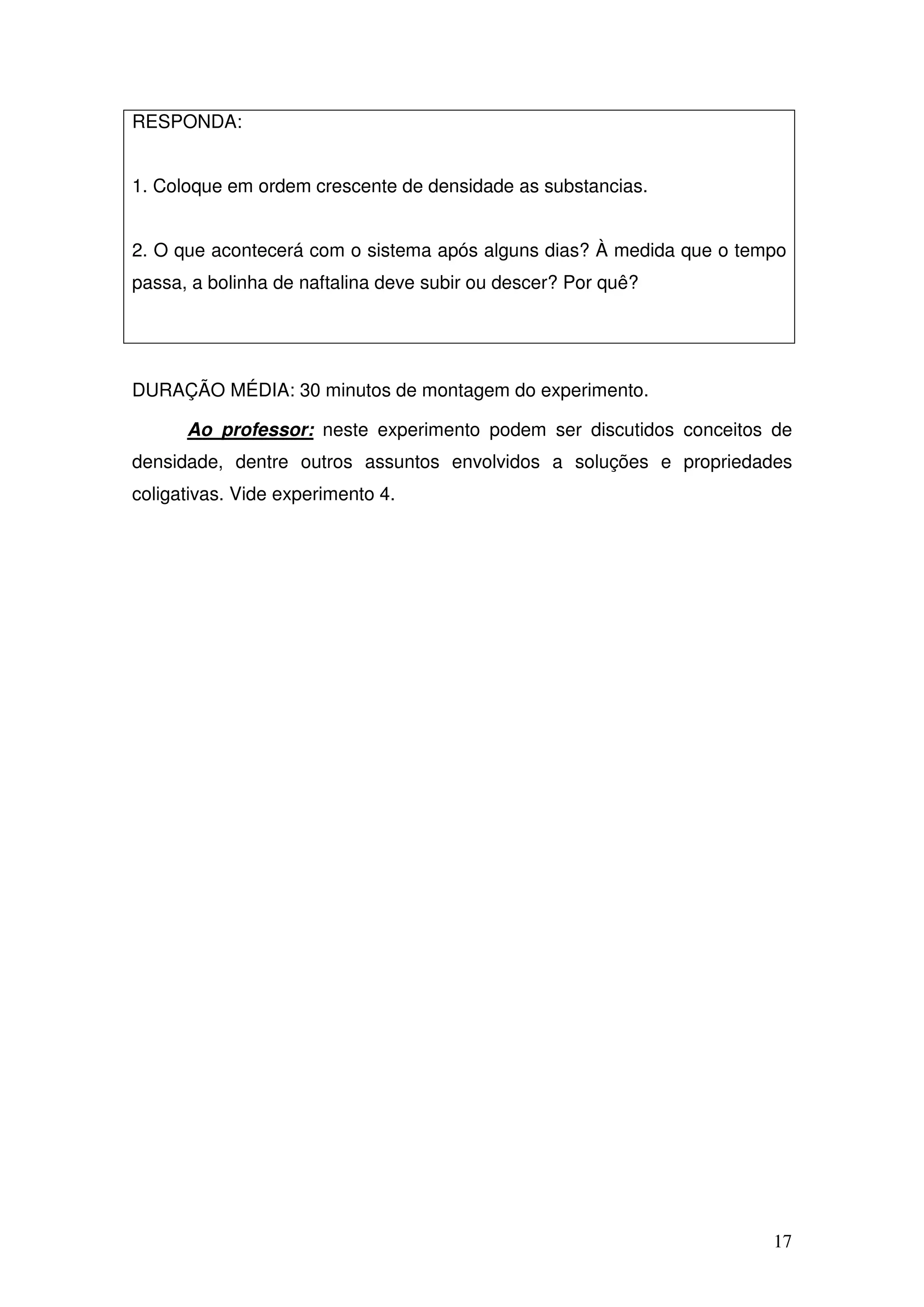 17
RESPONDA:
1. Coloque em ordem crescente de densidade as substancias.
2. O que acontecerá com o sistema após alguns dias? À medida que o tempo
passa, a bolinha de naftalina deve subir ou descer? Por quê?
DURAÇÃO MÉDIA: 30 minutos de montagem do experimento.
Ao professor: neste experimento podem ser discutidos conceitos de
densidade, dentre outros assuntos envolvidos a soluções e propriedades
coligativas. Vide experimento 4.
 