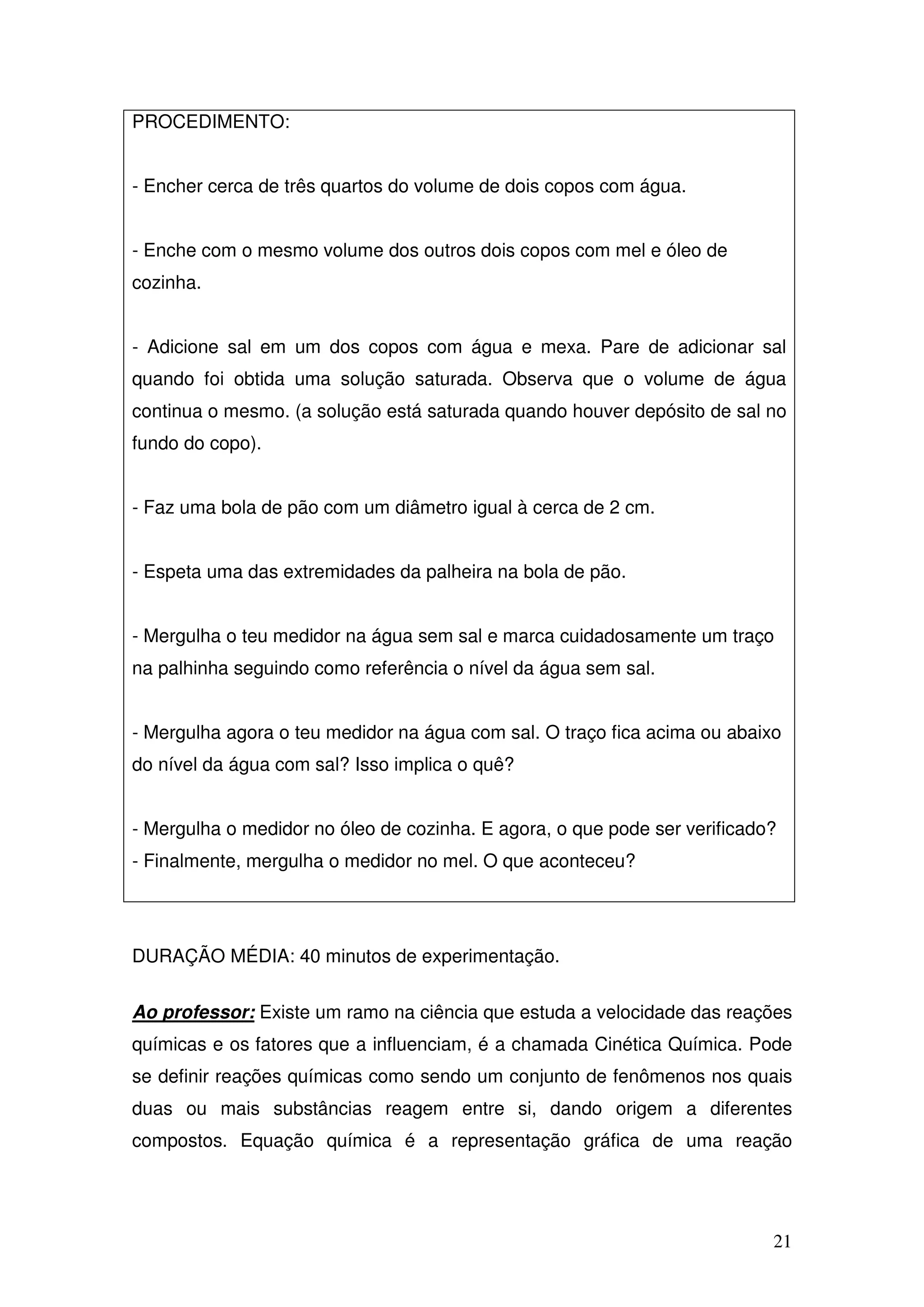 21
PROCEDIMENTO:
- Encher cerca de três quartos do volume de dois copos com água.
- Enche com o mesmo volume dos outros dois copos com mel e óleo de
cozinha.
- Adicione sal em um dos copos com água e mexa. Pare de adicionar sal
quando foi obtida uma solução saturada. Observa que o volume de água
continua o mesmo. (a solução está saturada quando houver depósito de sal no
fundo do copo).
- Faz uma bola de pão com um diâmetro igual à cerca de 2 cm.
- Espeta uma das extremidades da palheira na bola de pão.
- Mergulha o teu medidor na água sem sal e marca cuidadosamente um traço
na palhinha seguindo como referência o nível da água sem sal.
- Mergulha agora o teu medidor na água com sal. O traço fica acima ou abaixo
do nível da água com sal? Isso implica o quê?
- Mergulha o medidor no óleo de cozinha. E agora, o que pode ser verificado?
- Finalmente, mergulha o medidor no mel. O que aconteceu?
DURAÇÃO MÉDIA: 40 minutos de experimentação.
Ao professor: Existe um ramo na ciência que estuda a velocidade das reações
químicas e os fatores que a influenciam, é a chamada Cinética Química. Pode
se definir reações químicas como sendo um conjunto de fenômenos nos quais
duas ou mais substâncias reagem entre si, dando origem a diferentes
compostos. Equação química é a representação gráfica de uma reação
 