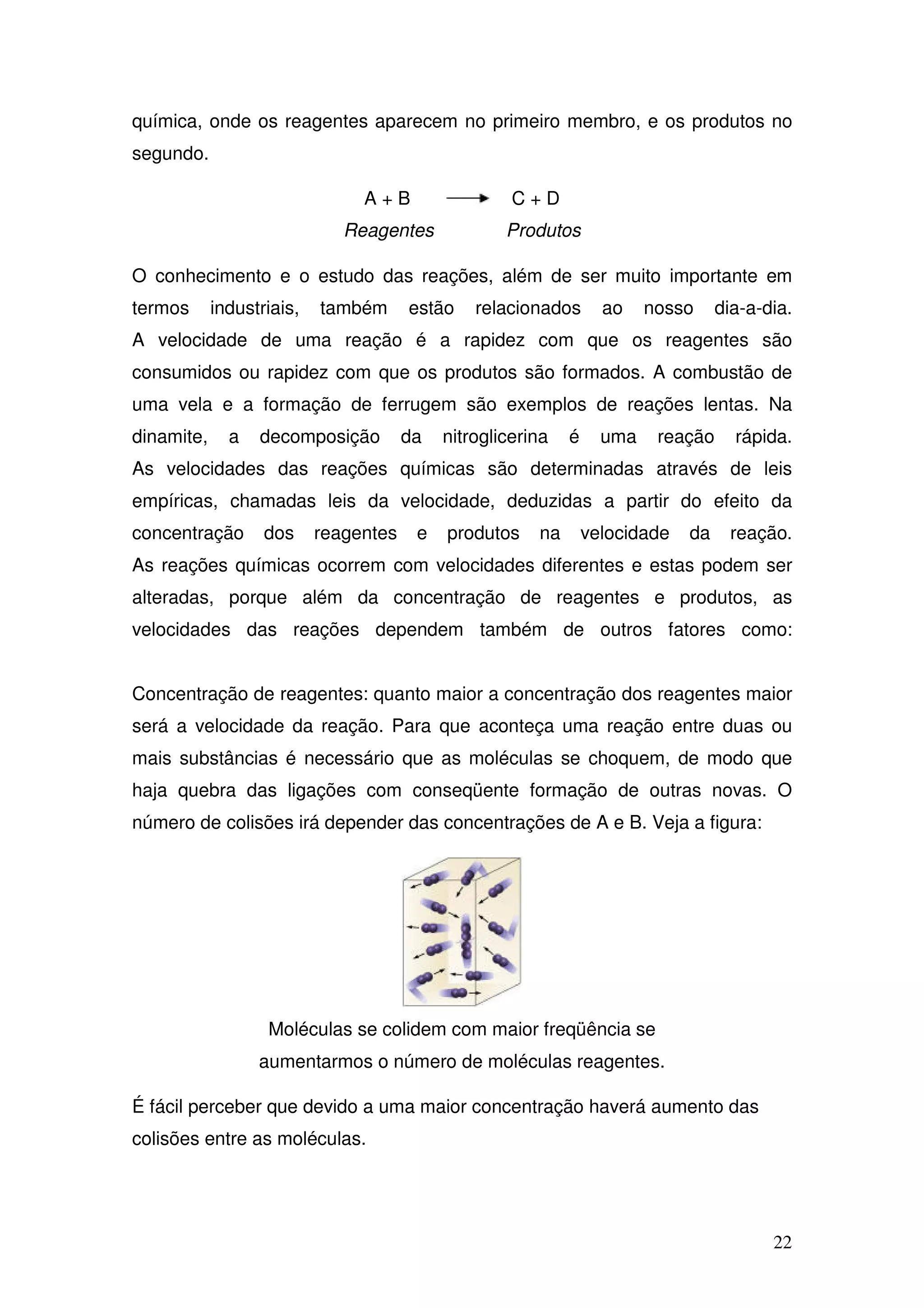 22
química, onde os reagentes aparecem no primeiro membro, e os produtos no
segundo.
A + B C + D
Reagentes Produtos
O conhecimento e o estudo das reações, além de ser muito importante em
termos industriais, também estão relacionados ao nosso dia-a-dia.
A velocidade de uma reação é a rapidez com que os reagentes são
consumidos ou rapidez com que os produtos são formados. A combustão de
uma vela e a formação de ferrugem são exemplos de reações lentas. Na
dinamite, a decomposição da nitroglicerina é uma reação rápida.
As velocidades das reações químicas são determinadas através de leis
empíricas, chamadas leis da velocidade, deduzidas a partir do efeito da
concentração dos reagentes e produtos na velocidade da reação.
As reações químicas ocorrem com velocidades diferentes e estas podem ser
alteradas, porque além da concentração de reagentes e produtos, as
velocidades das reações dependem também de outros fatores como:
Concentração de reagentes: quanto maior a concentração dos reagentes maior
será a velocidade da reação. Para que aconteça uma reação entre duas ou
mais substâncias é necessário que as moléculas se choquem, de modo que
haja quebra das ligações com conseqüente formação de outras novas. O
número de colisões irá depender das concentrações de A e B. Veja a figura:
Moléculas se colidem com maior freqüência se
aumentarmos o número de moléculas reagentes.
É fácil perceber que devido a uma maior concentração haverá aumento das
colisões entre as moléculas.
 