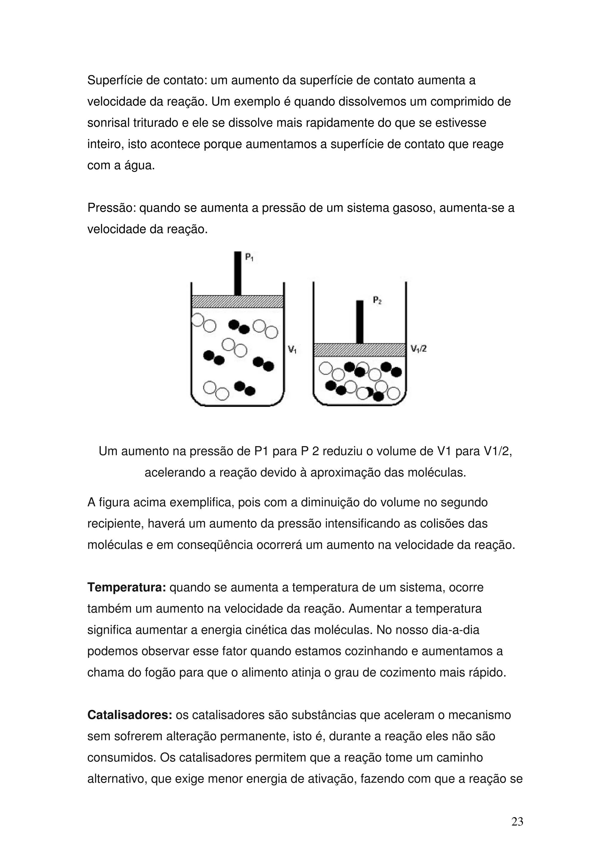 23
Superfície de contato: um aumento da superfície de contato aumenta a
velocidade da reação. Um exemplo é quando dissolvemos um comprimido de
sonrisal triturado e ele se dissolve mais rapidamente do que se estivesse
inteiro, isto acontece porque aumentamos a superfície de contato que reage
com a água.
Pressão: quando se aumenta a pressão de um sistema gasoso, aumenta-se a
velocidade da reação.
Um aumento na pressão de P1 para P 2 reduziu o volume de V1 para V1/2,
acelerando a reação devido à aproximação das moléculas.
A figura acima exemplifica, pois com a diminuição do volume no segundo
recipiente, haverá um aumento da pressão intensificando as colisões das
moléculas e em conseqüência ocorrerá um aumento na velocidade da reação.
Temperatura: quando se aumenta a temperatura de um sistema, ocorre
também um aumento na velocidade da reação. Aumentar a temperatura
significa aumentar a energia cinética das moléculas. No nosso dia-a-dia
podemos observar esse fator quando estamos cozinhando e aumentamos a
chama do fogão para que o alimento atinja o grau de cozimento mais rápido.
Catalisadores: os catalisadores são substâncias que aceleram o mecanismo
sem sofrerem alteração permanente, isto é, durante a reação eles não são
consumidos. Os catalisadores permitem que a reação tome um caminho
alternativo, que exige menor energia de ativação, fazendo com que a reação se
 