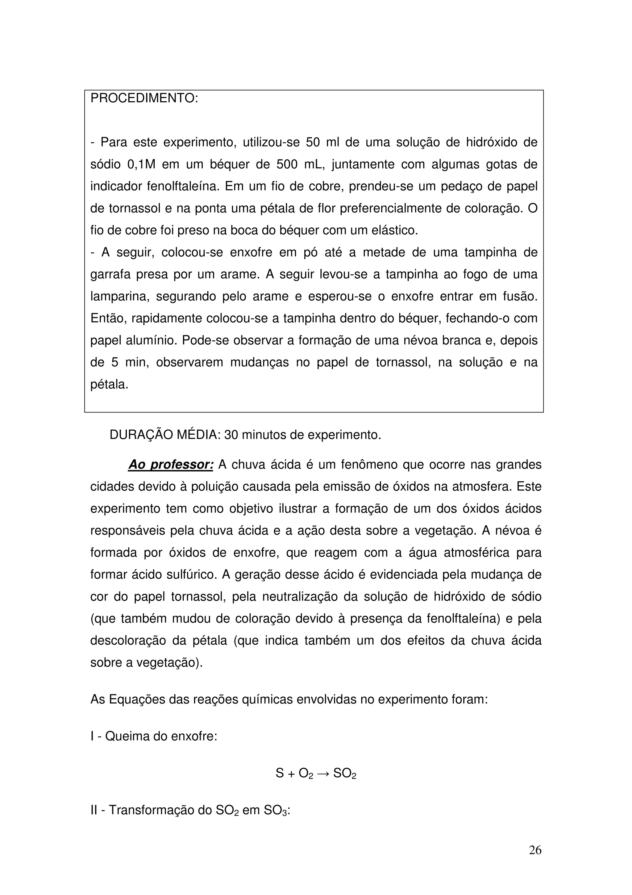 26
PROCEDIMENTO:
- Para este experimento, utilizou-se 50 ml de uma solução de hidróxido de
sódio 0,1M em um béquer de 500 mL, juntamente com algumas gotas de
indicador fenolftaleína. Em um fio de cobre, prendeu-se um pedaço de papel
de tornassol e na ponta uma pétala de flor preferencialmente de coloração. O
fio de cobre foi preso na boca do béquer com um elástico.
- A seguir, colocou-se enxofre em pó até a metade de uma tampinha de
garrafa presa por um arame. A seguir levou-se a tampinha ao fogo de uma
lamparina, segurando pelo arame e esperou-se o enxofre entrar em fusão.
Então, rapidamente colocou-se a tampinha dentro do béquer, fechando-o com
papel alumínio. Pode-se observar a formação de uma névoa branca e, depois
de 5 min, observarem mudanças no papel de tornassol, na solução e na
pétala.
DURAÇÃO MÉDIA: 30 minutos de experimento.
Ao professor: A chuva ácida é um fenômeno que ocorre nas grandes
cidades devido à poluição causada pela emissão de óxidos na atmosfera. Este
experimento tem como objetivo ilustrar a formação de um dos óxidos ácidos
responsáveis pela chuva ácida e a ação desta sobre a vegetação. A névoa é
formada por óxidos de enxofre, que reagem com a água atmosférica para
formar ácido sulfúrico. A geração desse ácido é evidenciada pela mudança de
cor do papel tornassol, pela neutralização da solução de hidróxido de sódio
(que também mudou de coloração devido à presença da fenolftaleína) e pela
descoloração da pétala (que indica também um dos efeitos da chuva ácida
sobre a vegetação).
As Equações das reações químicas envolvidas no experimento foram:
I - Queima do enxofre:
S + O2 → SO2
II - Transformação do SO2 em SO3:
 