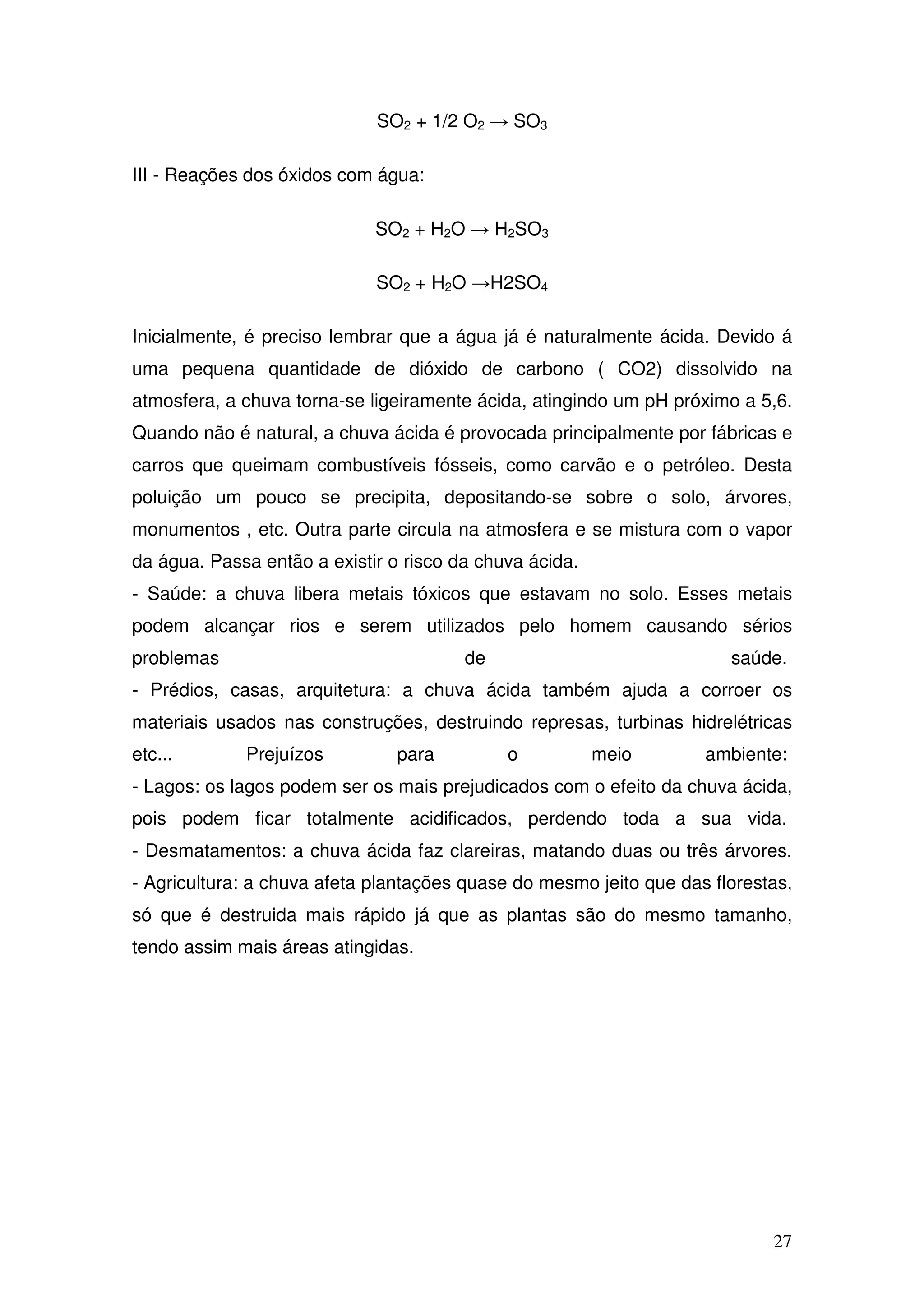 27
SO2 + 1/2 O2 → SO3
III - Reações dos óxidos com água:
SO2 + H2O → H2SO3
SO2 + H2O →H2SO4
Inicialmente, é preciso lembrar que a água já é naturalmente ácida. Devido á
uma pequena quantidade de dióxido de carbono ( CO2) dissolvido na
atmosfera, a chuva torna-se ligeiramente ácida, atingindo um pH próximo a 5,6.
Quando não é natural, a chuva ácida é provocada principalmente por fábricas e
carros que queimam combustíveis fósseis, como carvão e o petróleo. Desta
poluição um pouco se precipita, depositando-se sobre o solo, árvores,
monumentos , etc. Outra parte circula na atmosfera e se mistura com o vapor
da água. Passa então a existir o risco da chuva ácida.
- Saúde: a chuva libera metais tóxicos que estavam no solo. Esses metais
podem alcançar rios e serem utilizados pelo homem causando sérios
problemas de saúde.
- Prédios, casas, arquitetura: a chuva ácida também ajuda a corroer os
materiais usados nas construções, destruindo represas, turbinas hidrelétricas
etc... Prejuízos para o meio ambiente:
- Lagos: os lagos podem ser os mais prejudicados com o efeito da chuva ácida,
pois podem ficar totalmente acidificados, perdendo toda a sua vida.
- Desmatamentos: a chuva ácida faz clareiras, matando duas ou três árvores.
- Agricultura: a chuva afeta plantações quase do mesmo jeito que das florestas,
só que é destruida mais rápido já que as plantas são do mesmo tamanho,
tendo assim mais áreas atingidas.
 