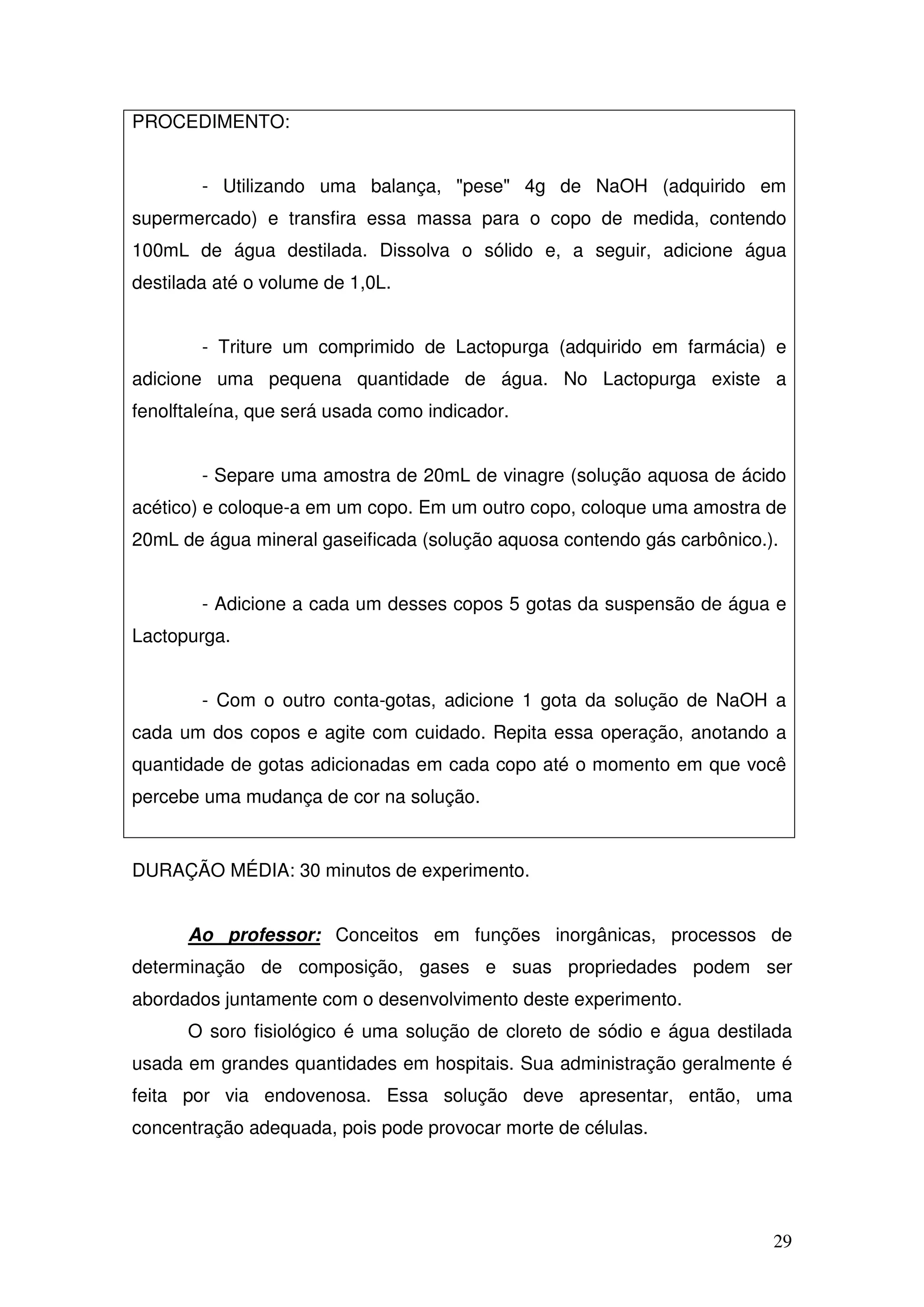 29
PROCEDIMENTO:
- Utilizando uma balança, "pese" 4g de NaOH (adquirido em
supermercado) e transfira essa massa para o copo de medida, contendo
100mL de água destilada. Dissolva o sólido e, a seguir, adicione água
destilada até o volume de 1,0L.
- Triture um comprimido de Lactopurga (adquirido em farmácia) e
adicione uma pequena quantidade de água. No Lactopurga existe a
fenolftaleína, que será usada como indicador.
- Separe uma amostra de 20mL de vinagre (solução aquosa de ácido
acético) e coloque-a em um copo. Em um outro copo, coloque uma amostra de
20mL de água mineral gaseificada (solução aquosa contendo gás carbônico.).
- Adicione a cada um desses copos 5 gotas da suspensão de água e
Lactopurga.
- Com o outro conta-gotas, adicione 1 gota da solução de NaOH a
cada um dos copos e agite com cuidado. Repita essa operação, anotando a
quantidade de gotas adicionadas em cada copo até o momento em que você
percebe uma mudança de cor na solução.
DURAÇÃO MÉDIA: 30 minutos de experimento.
Ao professor: Conceitos em funções inorgânicas, processos de
determinação de composição, gases e suas propriedades podem ser
abordados juntamente com o desenvolvimento deste experimento.
O soro fisiológico é uma solução de cloreto de sódio e água destilada
usada em grandes quantidades em hospitais. Sua administração geralmente é
feita por via endovenosa. Essa solução deve apresentar, então, uma
concentração adequada, pois pode provocar morte de células.
 