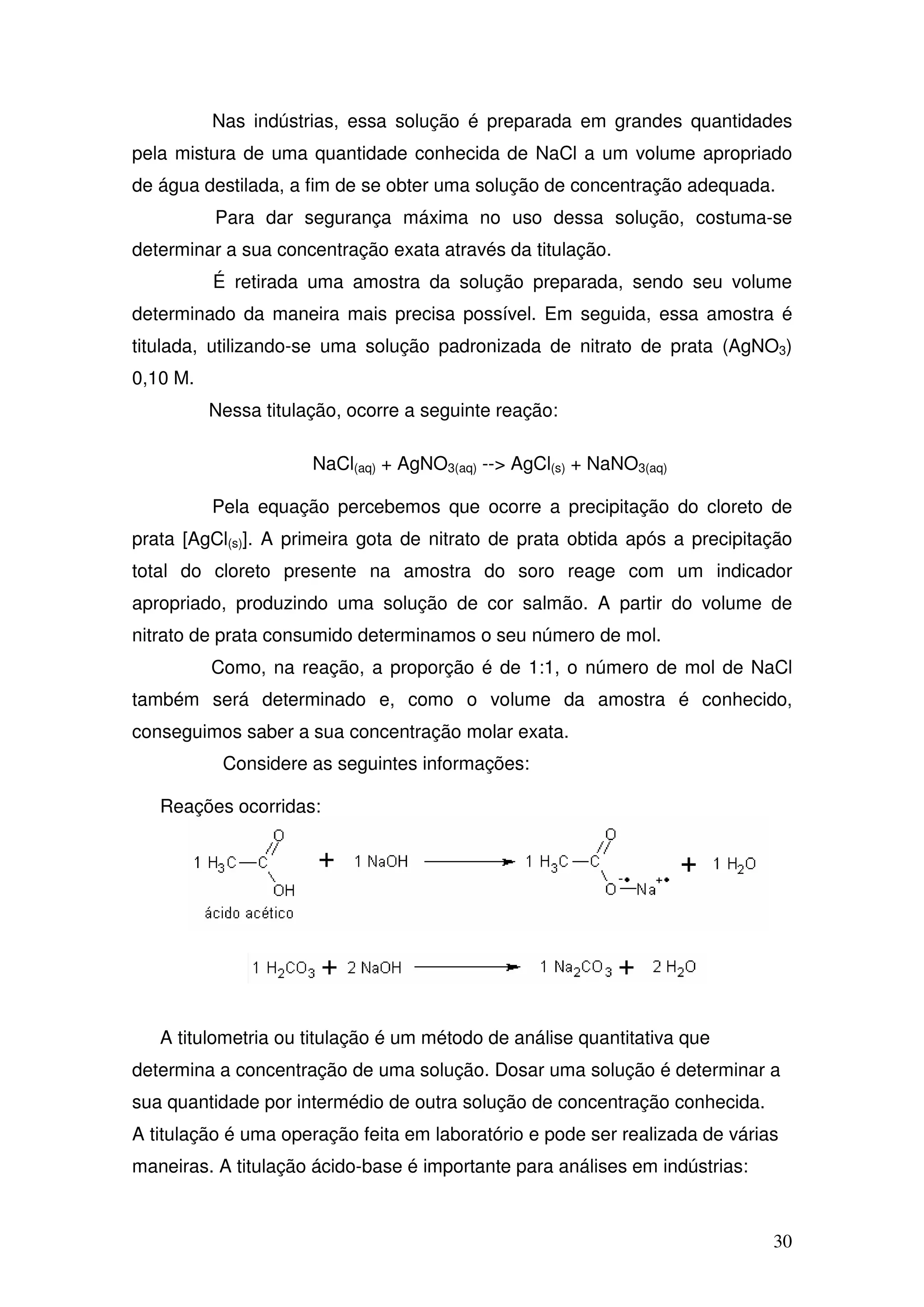 30
Nas indústrias, essa solução é preparada em grandes quantidades
pela mistura de uma quantidade conhecida de NaCl a um volume apropriado
de água destilada, a fim de se obter uma solução de concentração adequada.
Para dar segurança máxima no uso dessa solução, costuma-se
determinar a sua concentração exata através da titulação.
É retirada uma amostra da solução preparada, sendo seu volume
determinado da maneira mais precisa possível. Em seguida, essa amostra é
titulada, utilizando-se uma solução padronizada de nitrato de prata (AgNO3)
0,10 M.
Nessa titulação, ocorre a seguinte reação:
NaCl(aq) + AgNO3(aq) --> AgCl(s) + NaNO3(aq)
Pela equação percebemos que ocorre a precipitação do cloreto de
prata [AgCl(s)]. A primeira gota de nitrato de prata obtida após a precipitação
total do cloreto presente na amostra do soro reage com um indicador
apropriado, produzindo uma solução de cor salmão. A partir do volume de
nitrato de prata consumido determinamos o seu número de mol.
Como, na reação, a proporção é de 1:1, o número de mol de NaCl
também será determinado e, como o volume da amostra é conhecido,
conseguimos saber a sua concentração molar exata.
Considere as seguintes informações:
Reações ocorridas:
A titulometria ou titulação é um método de análise quantitativa que
determina a concentração de uma solução. Dosar uma solução é determinar a
sua quantidade por intermédio de outra solução de concentração conhecida.
A titulação é uma operação feita em laboratório e pode ser realizada de várias
maneiras. A titulação ácido-base é importante para análises em indústrias:
 