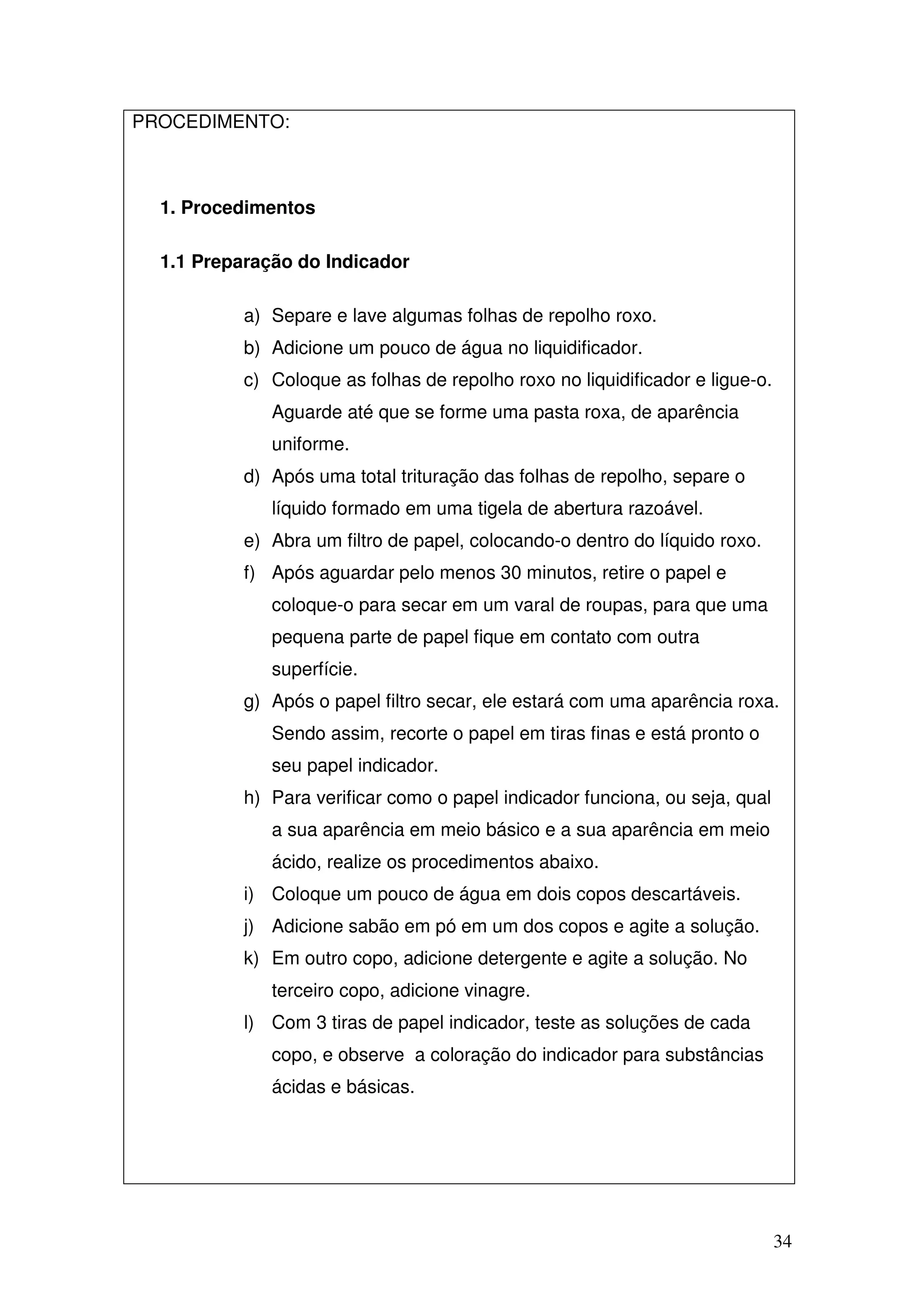 34
PROCEDIMENTO:
1. Procedimentos
1.1 Preparação do Indicador
a) Separe e lave algumas folhas de repolho roxo.
b) Adicione um pouco de água no liquidificador.
c) Coloque as folhas de repolho roxo no liquidificador e ligue-o.
Aguarde até que se forme uma pasta roxa, de aparência
uniforme.
d) Após uma total trituração das folhas de repolho, separe o
líquido formado em uma tigela de abertura razoável.
e) Abra um filtro de papel, colocando-o dentro do líquido roxo.
f) Após aguardar pelo menos 30 minutos, retire o papel e
coloque-o para secar em um varal de roupas, para que uma
pequena parte de papel fique em contato com outra
superfície.
g) Após o papel filtro secar, ele estará com uma aparência roxa.
Sendo assim, recorte o papel em tiras finas e está pronto o
seu papel indicador.
h) Para verificar como o papel indicador funciona, ou seja, qual
a sua aparência em meio básico e a sua aparência em meio
ácido, realize os procedimentos abaixo.
i) Coloque um pouco de água em dois copos descartáveis.
j) Adicione sabão em pó em um dos copos e agite a solução.
k) Em outro copo, adicione detergente e agite a solução. No
terceiro copo, adicione vinagre.
l) Com 3 tiras de papel indicador, teste as soluções de cada
copo, e observe a coloração do indicador para substâncias
ácidas e básicas.
 
