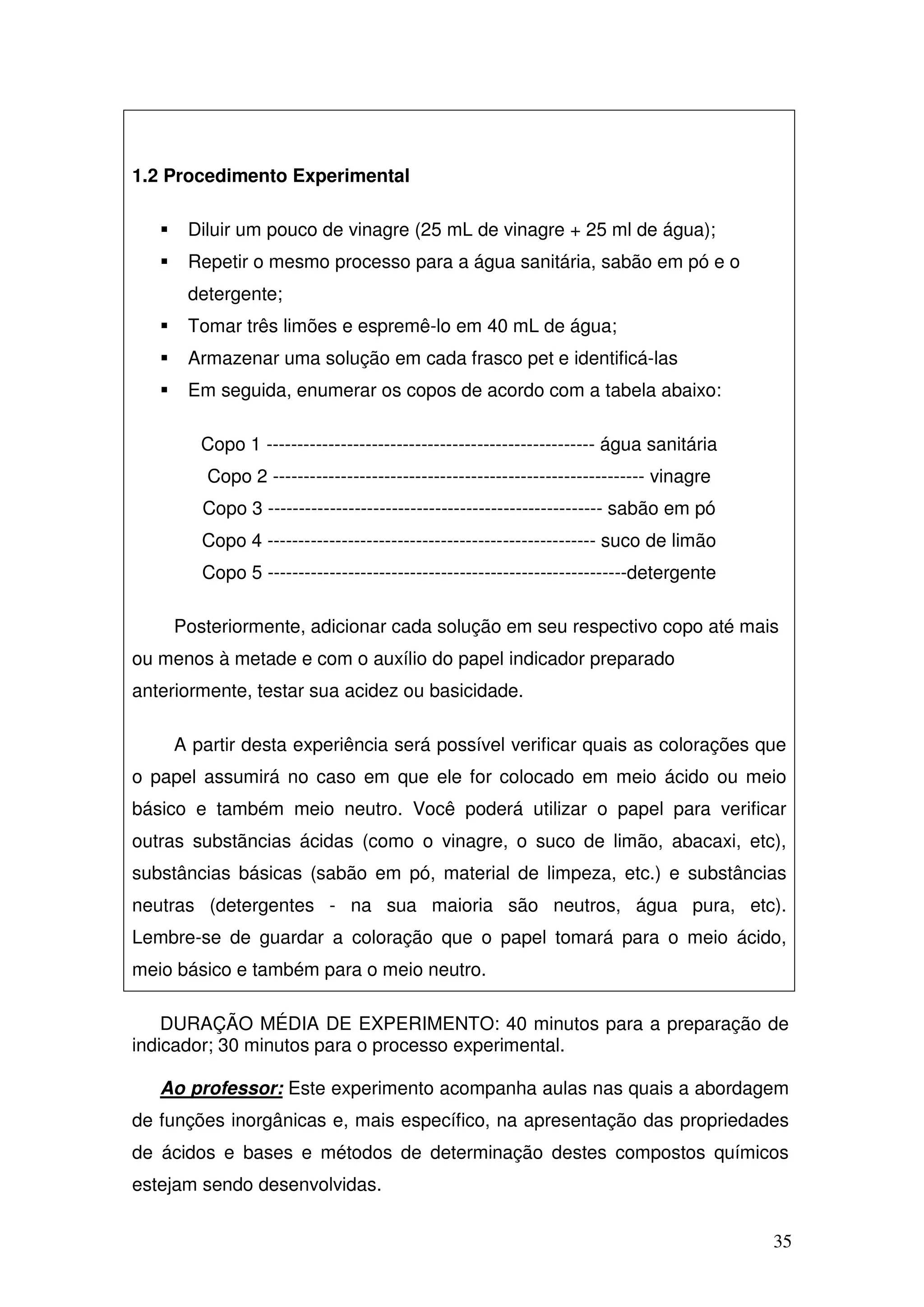 35
1.2 Procedimento Experimental
Diluir um pouco de vinagre (25 mL de vinagre + 25 ml de água);
Repetir o mesmo processo para a água sanitária, sabão em pó e o
detergente;
Tomar três limões e espremê-lo em 40 mL de água;
Armazenar uma solução em cada frasco pet e identificá-las
Em seguida, enumerar os copos de acordo com a tabela abaixo:
Copo 1 ----------------------------------------------------- água sanitária
Copo 2 ------------------------------------------------------------ vinagre
Copo 3 ------------------------------------------------------ sabão em pó
Copo 4 ----------------------------------------------------- suco de limão
Copo 5 ----------------------------------------------------------detergente
Posteriormente, adicionar cada solução em seu respectivo copo até mais
ou menos à metade e com o auxílio do papel indicador preparado
anteriormente, testar sua acidez ou basicidade.
A partir desta experiência será possível verificar quais as colorações que
o papel assumirá no caso em que ele for colocado em meio ácido ou meio
básico e também meio neutro. Você poderá utilizar o papel para verificar
outras substãncias ácidas (como o vinagre, o suco de limão, abacaxi, etc),
substâncias básicas (sabão em pó, material de limpeza, etc.) e substâncias
neutras (detergentes - na sua maioria são neutros, água pura, etc).
Lembre-se de guardar a coloração que o papel tomará para o meio ácido,
meio básico e também para o meio neutro.
DURAÇÃO MÉDIA DE EXPERIMENTO: 40 minutos para a preparação de
indicador; 30 minutos para o processo experimental.
Ao professor: Este experimento acompanha aulas nas quais a abordagem
de funções inorgânicas e, mais específico, na apresentação das propriedades
de ácidos e bases e métodos de determinação destes compostos químicos
estejam sendo desenvolvidas.
 