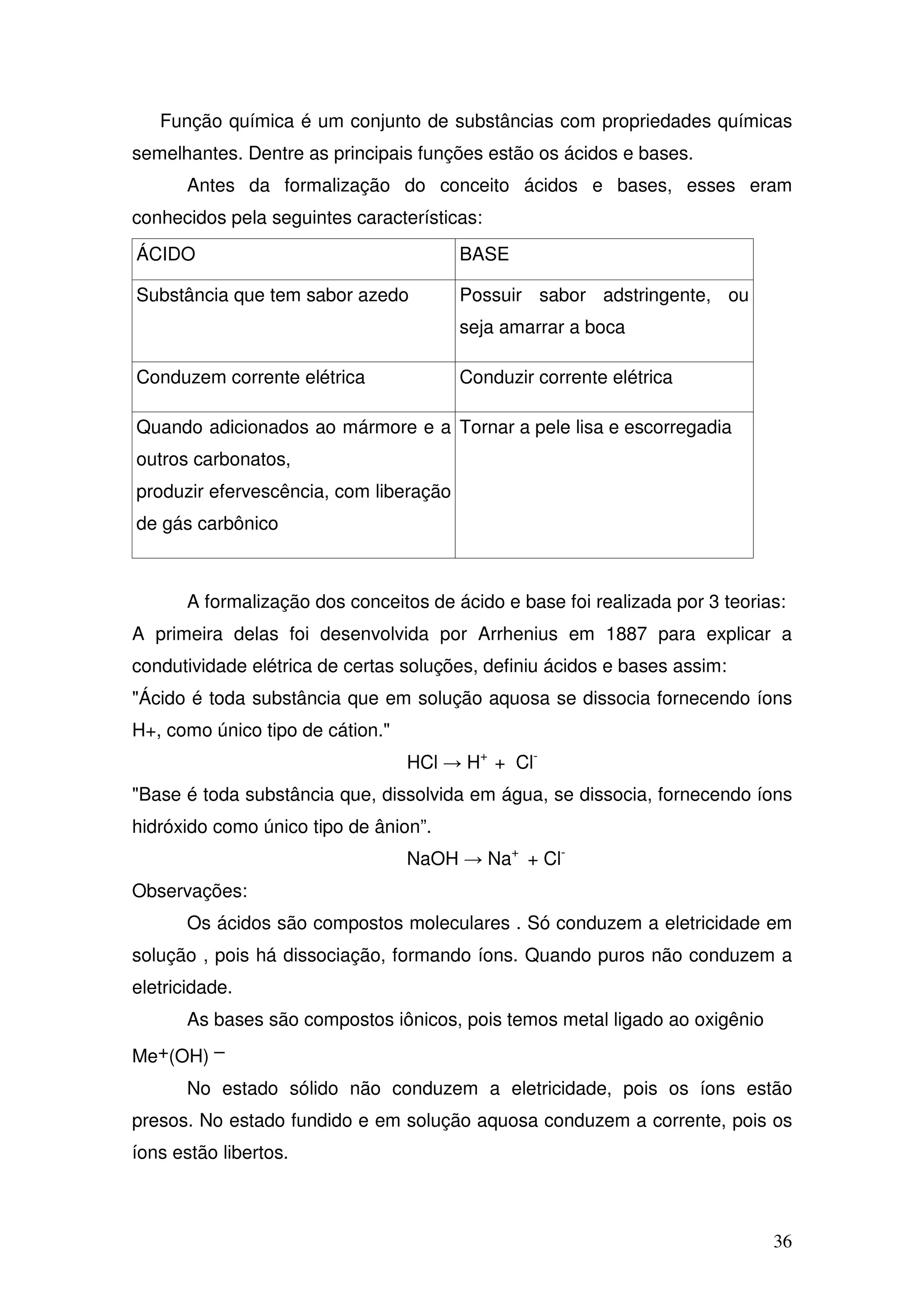 36
Função química é um conjunto de substâncias com propriedades químicas
semelhantes. Dentre as principais funções estão os ácidos e bases.
Antes da formalização do conceito ácidos e bases, esses eram
conhecidos pela seguintes características:
ÁCIDO BASE
Substância que tem sabor azedo Possuir sabor adstringente, ou
seja amarrar a boca
Conduzem corrente elétrica Conduzir corrente elétrica
Quando adicionados ao mármore e a
outros carbonatos,
produzir efervescência, com liberação
de gás carbônico
Tornar a pele lisa e escorregadia
A formalização dos conceitos de ácido e base foi realizada por 3 teorias:
A primeira delas foi desenvolvida por Arrhenius em 1887 para explicar a
condutividade elétrica de certas soluções, definiu ácidos e bases assim:
"Ácido é toda substância que em solução aquosa se dissocia fornecendo íons
H+, como único tipo de cátion."
HCl → H+
+ Cl-
"Base é toda substância que, dissolvida em água, se dissocia, fornecendo íons
hidróxido como único tipo de ânion”.
NaOH → Na+
+ Cl-
Observações:
Os ácidos são compostos moleculares . Só conduzem a eletricidade em
solução , pois há dissociação, formando íons. Quando puros não conduzem a
eletricidade.
As bases são compostos iônicos, pois temos metal ligado ao oxigênio
Me+(OH) –
No estado sólido não conduzem a eletricidade, pois os íons estão
presos. No estado fundido e em solução aquosa conduzem a corrente, pois os
íons estão libertos.
 
