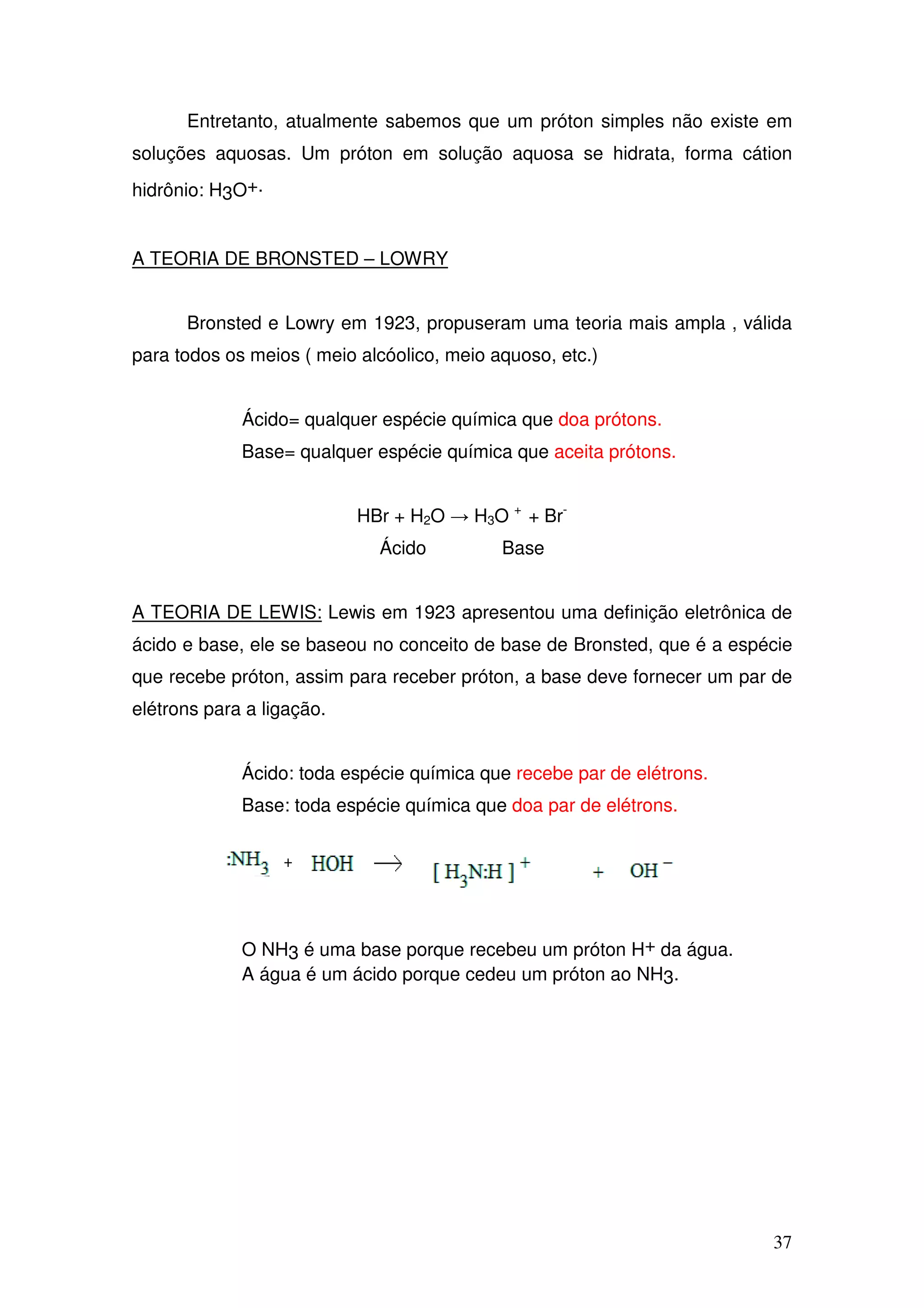 37
Entretanto, atualmente sabemos que um próton simples não existe em
soluções aquosas. Um próton em solução aquosa se hidrata, forma cátion
hidrônio: H3O+.
A TEORIA DE BRONSTED – LOWRY
Bronsted e Lowry em 1923, propuseram uma teoria mais ampla , válida
para todos os meios ( meio alcóolico, meio aquoso, etc.)
Ácido= qualquer espécie química que doa prótons.
Base= qualquer espécie química que aceita prótons.
HBr + H2O → H3O +
+ Br-
Ácido Base
A TEORIA DE LEWIS: Lewis em 1923 apresentou uma definição eletrônica de
ácido e base, ele se baseou no conceito de base de Bronsted, que é a espécie
que recebe próton, assim para receber próton, a base deve fornecer um par de
elétrons para a ligação.
Ácido: toda espécie química que recebe par de elétrons.
Base: toda espécie química que doa par de elétrons.
O NH3 é uma base porque recebeu um próton H+ da água.
A água é um ácido porque cedeu um próton ao NH3.
 