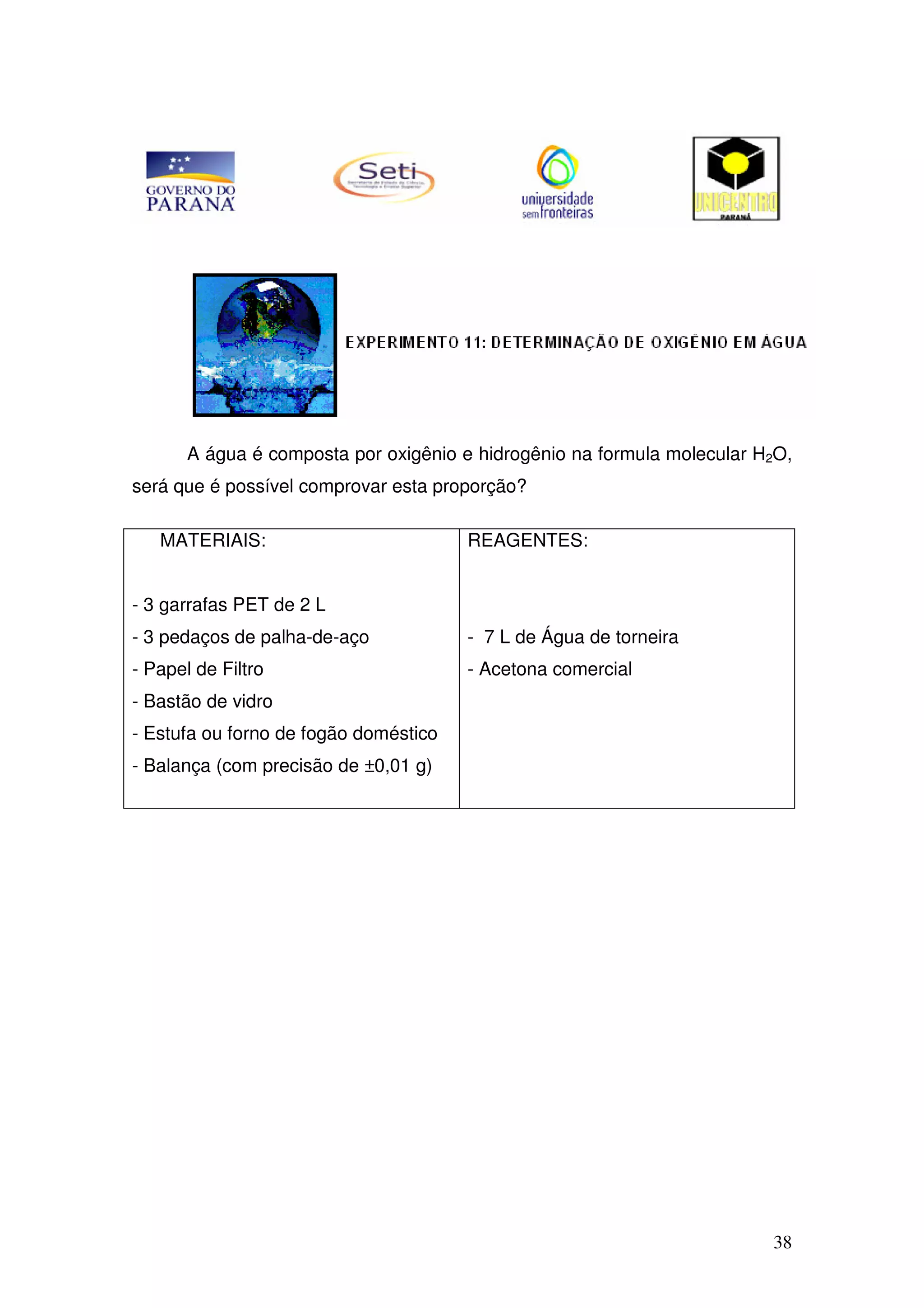38
A água é composta por oxigênio e hidrogênio na formula molecular H2O,
será que é possível comprovar esta proporção?
MATERIAIS:
- 3 garrafas PET de 2 L
- 3 pedaços de palha-de-aço
- Papel de Filtro
- Bastão de vidro
- Estufa ou forno de fogão doméstico
- Balança (com precisão de ±0,01 g)
REAGENTES:
- 7 L de Água de torneira
- Acetona comercial
 