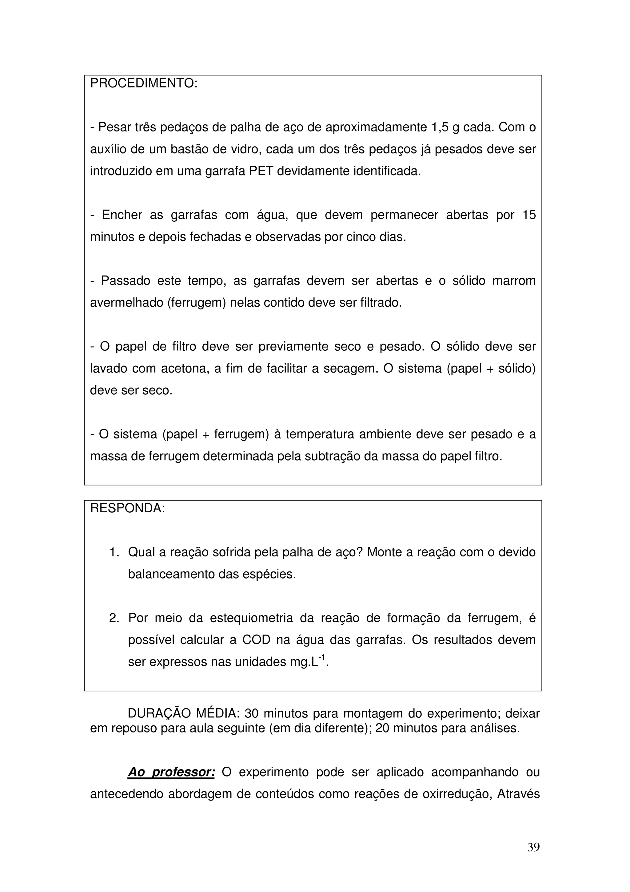 39
PROCEDIMENTO:
- Pesar três pedaços de palha de aço de aproximadamente 1,5 g cada. Com o
auxílio de um bastão de vidro, cada um dos três pedaços já pesados deve ser
introduzido em uma garrafa PET devidamente identificada.
- Encher as garrafas com água, que devem permanecer abertas por 15
minutos e depois fechadas e observadas por cinco dias.
- Passado este tempo, as garrafas devem ser abertas e o sólido marrom
avermelhado (ferrugem) nelas contido deve ser filtrado.
- O papel de filtro deve ser previamente seco e pesado. O sólido deve ser
lavado com acetona, a fim de facilitar a secagem. O sistema (papel + sólido)
deve ser seco.
- O sistema (papel + ferrugem) à temperatura ambiente deve ser pesado e a
massa de ferrugem determinada pela subtração da massa do papel filtro.
RESPONDA:
1. Qual a reação sofrida pela palha de aço? Monte a reação com o devido
balanceamento das espécies.
2. Por meio da estequiometria da reação de formação da ferrugem, é
possível calcular a COD na água das garrafas. Os resultados devem
ser expressos nas unidades mg.L-1
.
DURAÇÃO MÉDIA: 30 minutos para montagem do experimento; deixar
em repouso para aula seguinte (em dia diferente); 20 minutos para análises.
Ao professor: O experimento pode ser aplicado acompanhando ou
antecedendo abordagem de conteúdos como reações de oxirredução, Através
 