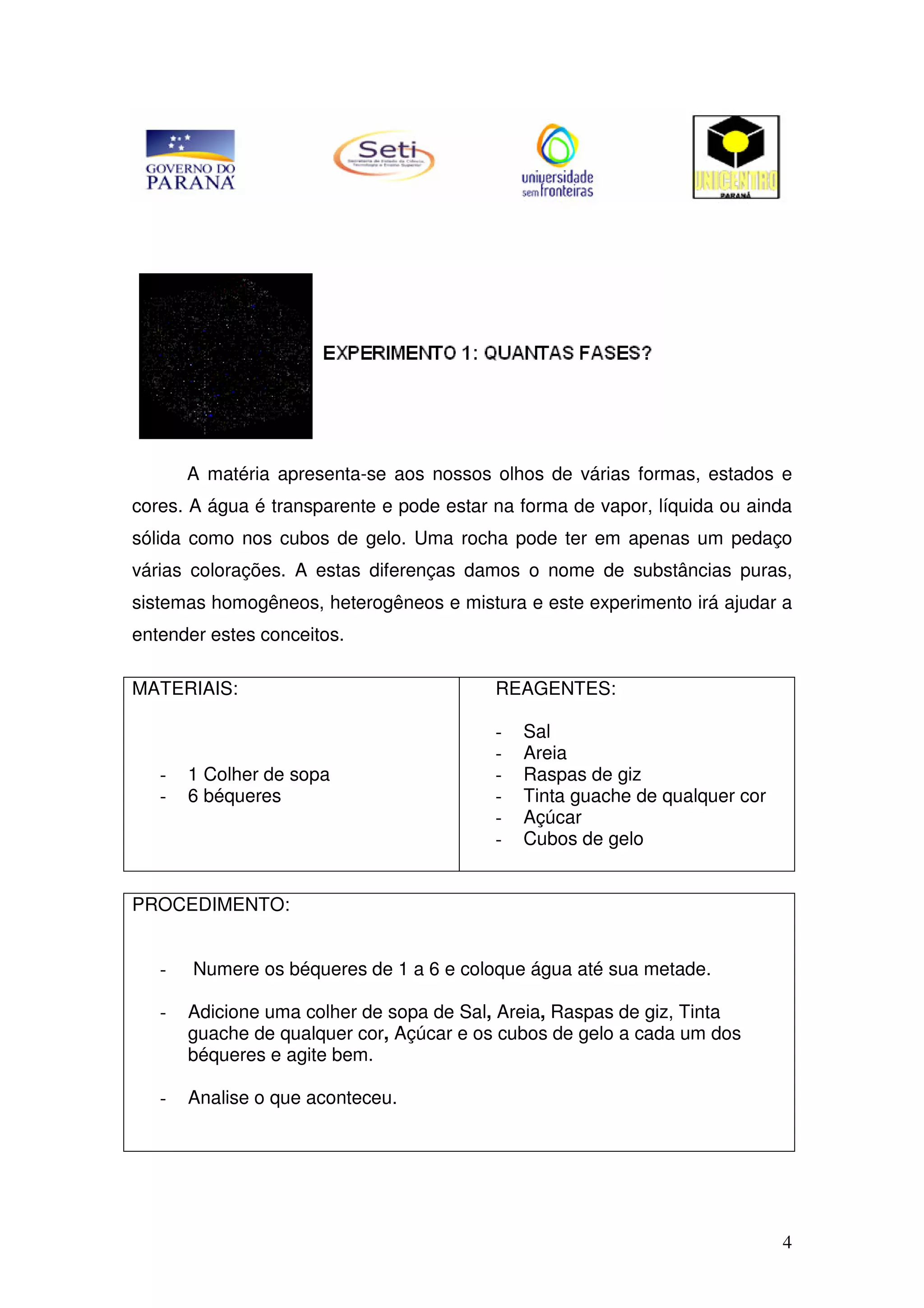 4
A matéria apresenta-se aos nossos olhos de várias formas, estados e
cores. A água é transparente e pode estar na forma de vapor, líquida ou ainda
sólida como nos cubos de gelo. Uma rocha pode ter em apenas um pedaço
várias colorações. A estas diferenças damos o nome de substâncias puras,
sistemas homogêneos, heterogêneos e mistura e este experimento irá ajudar a
entender estes conceitos.
MATERIAIS:
- 1 Colher de sopa
- 6 béqueres
REAGENTES:
- Sal
- Areia
- Raspas de giz
- Tinta guache de qualquer cor
- Açúcar
- Cubos de gelo
PROCEDIMENTO:
- Numere os béqueres de 1 a 6 e coloque água até sua metade.
- Adicione uma colher de sopa de Sal, Areia, Raspas de giz, Tinta
guache de qualquer cor, Açúcar e os cubos de gelo a cada um dos
béqueres e agite bem.
- Analise o que aconteceu.
 
