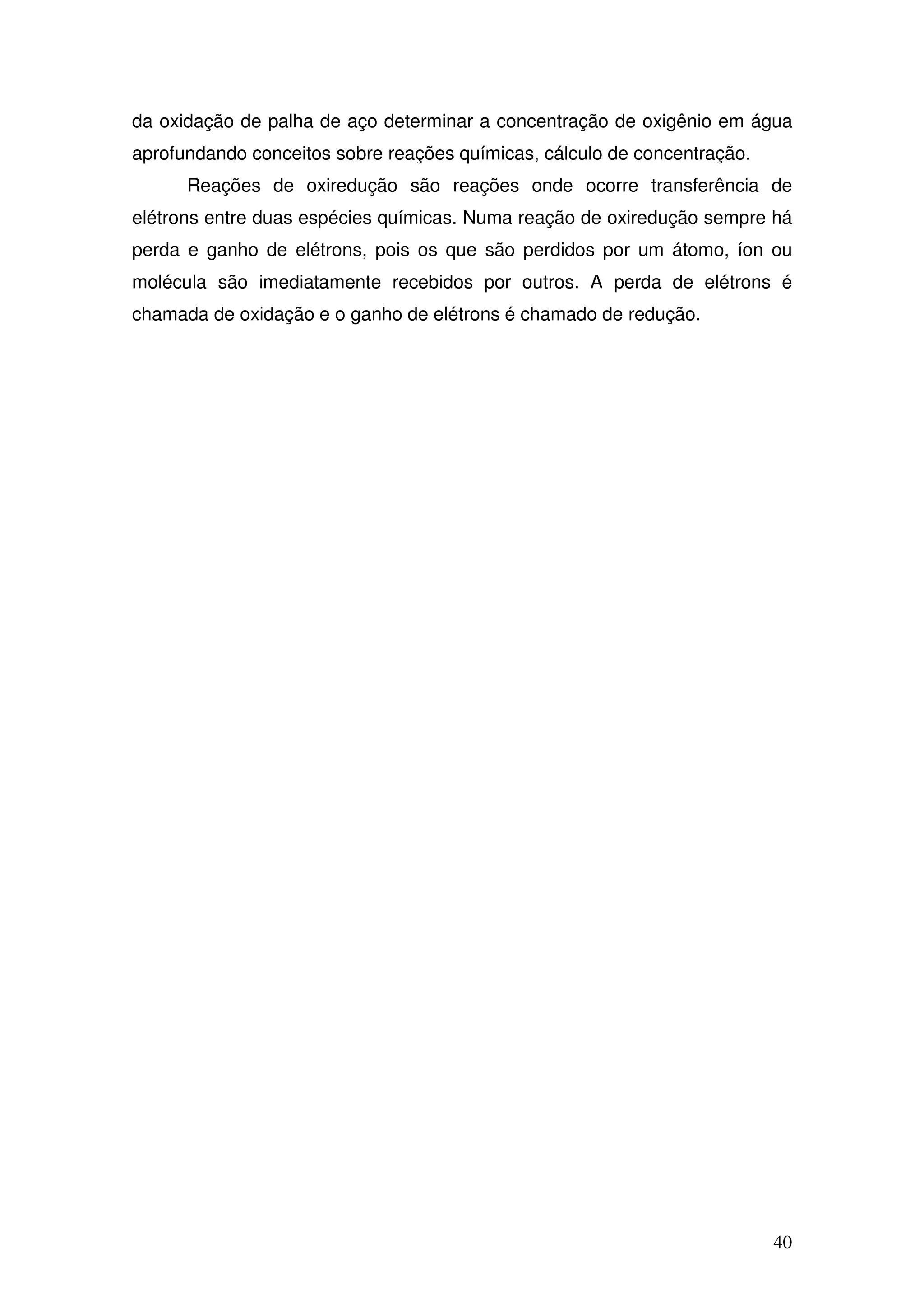 40
da oxidação de palha de aço determinar a concentração de oxigênio em água
aprofundando conceitos sobre reações químicas, cálculo de concentração.
Reações de oxiredução são reações onde ocorre transferência de
elétrons entre duas espécies químicas. Numa reação de oxiredução sempre há
perda e ganho de elétrons, pois os que são perdidos por um átomo, íon ou
molécula são imediatamente recebidos por outros. A perda de elétrons é
chamada de oxidação e o ganho de elétrons é chamado de redução.
 
