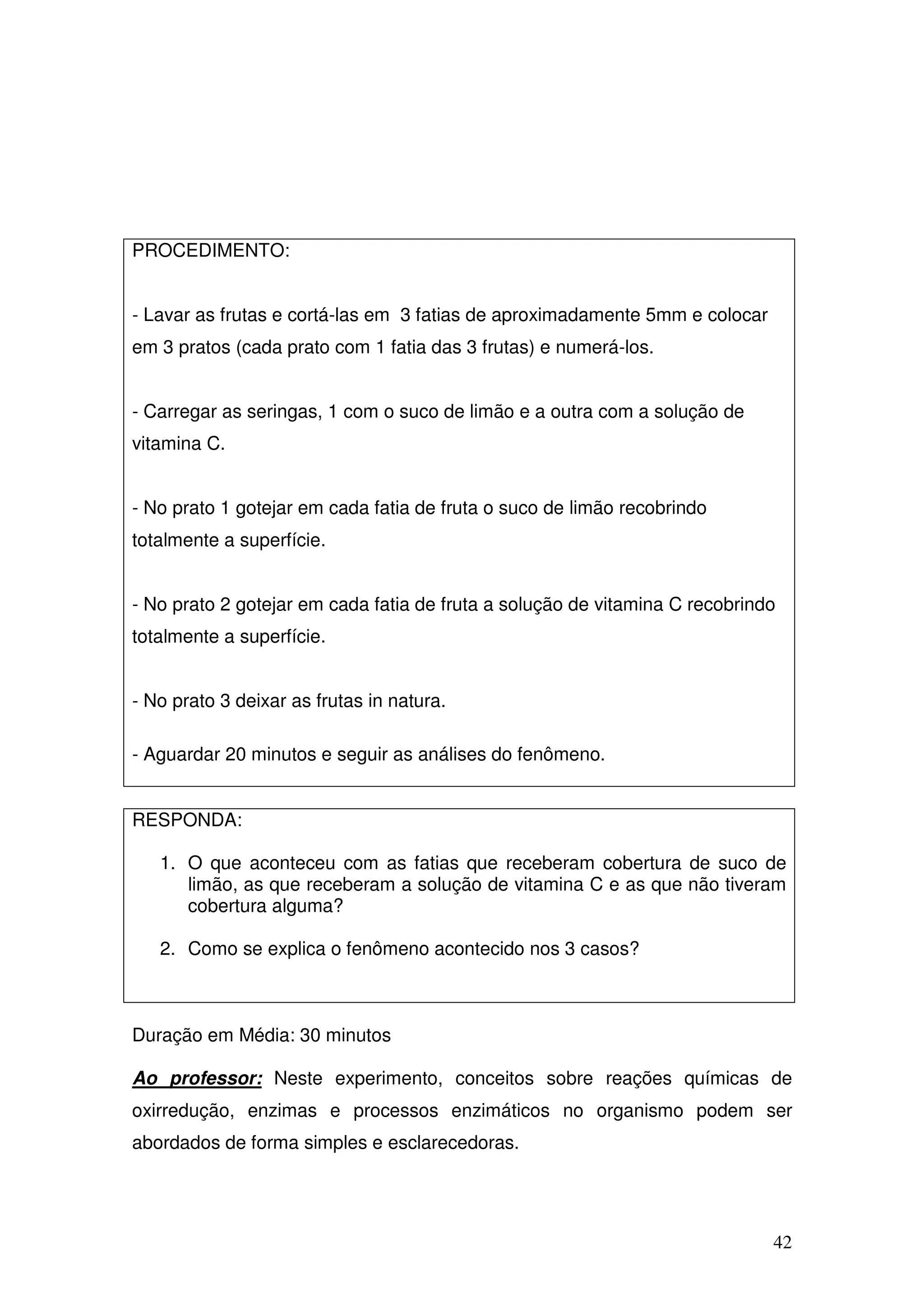 42
PROCEDIMENTO:
- Lavar as frutas e cortá-las em 3 fatias de aproximadamente 5mm e colocar
em 3 pratos (cada prato com 1 fatia das 3 frutas) e numerá-los.
- Carregar as seringas, 1 com o suco de limão e a outra com a solução de
vitamina C.
- No prato 1 gotejar em cada fatia de fruta o suco de limão recobrindo
totalmente a superfície.
- No prato 2 gotejar em cada fatia de fruta a solução de vitamina C recobrindo
totalmente a superfície.
- No prato 3 deixar as frutas in natura.
- Aguardar 20 minutos e seguir as análises do fenômeno.
RESPONDA:
1. O que aconteceu com as fatias que receberam cobertura de suco de
limão, as que receberam a solução de vitamina C e as que não tiveram
cobertura alguma?
2. Como se explica o fenômeno acontecido nos 3 casos?
Duração em Média: 30 minutos
Ao professor: Neste experimento, conceitos sobre reações químicas de
oxirredução, enzimas e processos enzimáticos no organismo podem ser
abordados de forma simples e esclarecedoras.
 