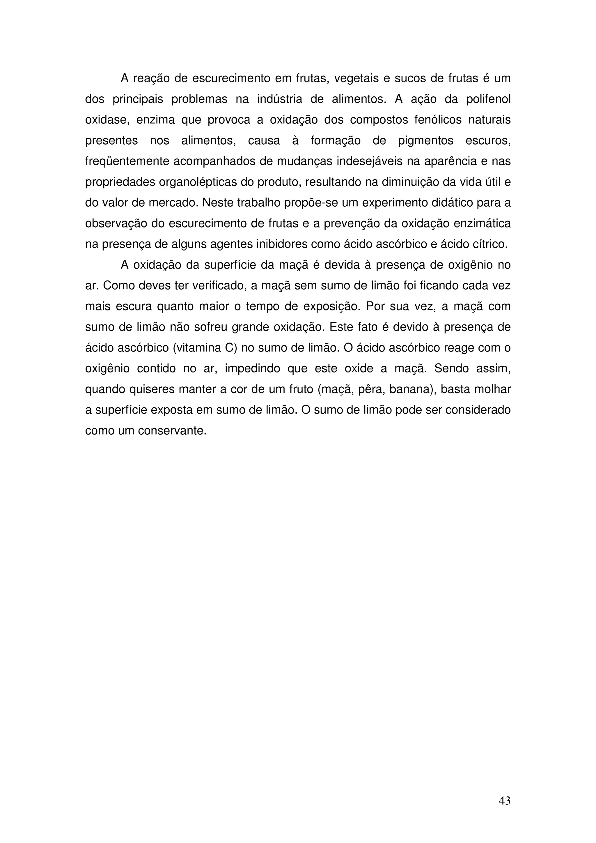 43
A reação de escurecimento em frutas, vegetais e sucos de frutas é um
dos principais problemas na indústria de alimentos. A ação da polifenol
oxidase, enzima que provoca a oxidação dos compostos fenólicos naturais
presentes nos alimentos, causa à formação de pigmentos escuros,
freqüentemente acompanhados de mudanças indesejáveis na aparência e nas
propriedades organolépticas do produto, resultando na diminuição da vida útil e
do valor de mercado. Neste trabalho propõe-se um experimento didático para a
observação do escurecimento de frutas e a prevenção da oxidação enzimática
na presença de alguns agentes inibidores como ácido ascórbico e ácido cítrico.
A oxidação da superfície da maçã é devida à presença de oxigênio no
ar. Como deves ter verificado, a maçã sem sumo de limão foi ficando cada vez
mais escura quanto maior o tempo de exposição. Por sua vez, a maçã com
sumo de limão não sofreu grande oxidação. Este fato é devido à presença de
ácido ascórbico (vitamina C) no sumo de limão. O ácido ascórbico reage com o
oxigênio contido no ar, impedindo que este oxide a maçã. Sendo assim,
quando quiseres manter a cor de um fruto (maçã, pêra, banana), basta molhar
a superfície exposta em sumo de limão. O sumo de limão pode ser considerado
como um conservante.
 
