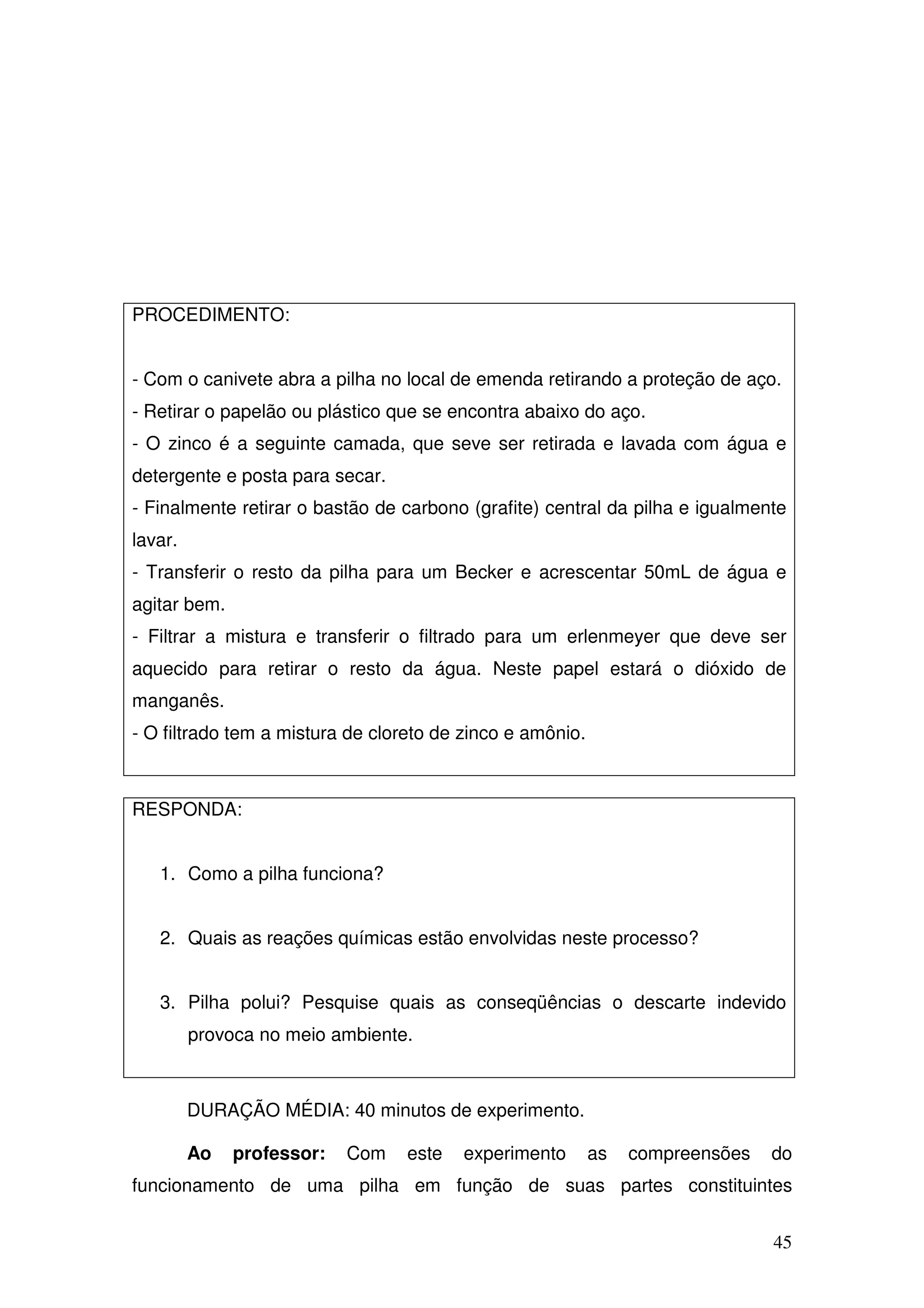 45
PROCEDIMENTO:
- Com o canivete abra a pilha no local de emenda retirando a proteção de aço.
- Retirar o papelão ou plástico que se encontra abaixo do aço.
- O zinco é a seguinte camada, que seve ser retirada e lavada com água e
detergente e posta para secar.
- Finalmente retirar o bastão de carbono (grafite) central da pilha e igualmente
lavar.
- Transferir o resto da pilha para um Becker e acrescentar 50mL de água e
agitar bem.
- Filtrar a mistura e transferir o filtrado para um erlenmeyer que deve ser
aquecido para retirar o resto da água. Neste papel estará o dióxido de
manganês.
- O filtrado tem a mistura de cloreto de zinco e amônio.
RESPONDA:
1. Como a pilha funciona?
2. Quais as reações químicas estão envolvidas neste processo?
3. Pilha polui? Pesquise quais as conseqüências o descarte indevido
provoca no meio ambiente.
DURAÇÃO MÉDIA: 40 minutos de experimento.
Ao professor: Com este experimento as compreensões do
funcionamento de uma pilha em função de suas partes constituintes
 