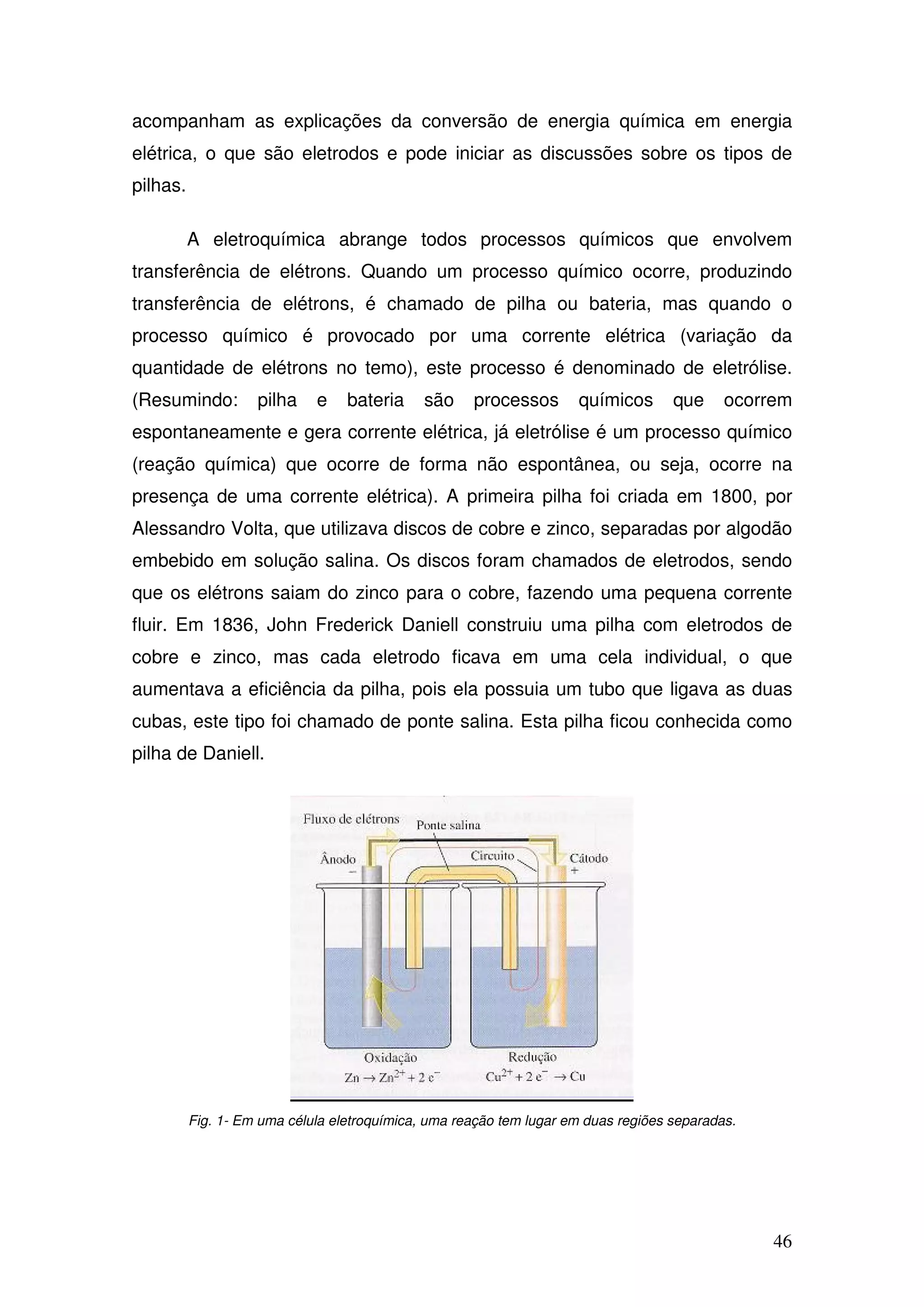 46
acompanham as explicações da conversão de energia química em energia
elétrica, o que são eletrodos e pode iniciar as discussões sobre os tipos de
pilhas.
A eletroquímica abrange todos processos químicos que envolvem
transferência de elétrons. Quando um processo químico ocorre, produzindo
transferência de elétrons, é chamado de pilha ou bateria, mas quando o
processo químico é provocado por uma corrente elétrica (variação da
quantidade de elétrons no temo), este processo é denominado de eletrólise.
(Resumindo: pilha e bateria são processos químicos que ocorrem
espontaneamente e gera corrente elétrica, já eletrólise é um processo químico
(reação química) que ocorre de forma não espontânea, ou seja, ocorre na
presença de uma corrente elétrica). A primeira pilha foi criada em 1800, por
Alessandro Volta, que utilizava discos de cobre e zinco, separadas por algodão
embebido em solução salina. Os discos foram chamados de eletrodos, sendo
que os elétrons saiam do zinco para o cobre, fazendo uma pequena corrente
fluir. Em 1836, John Frederick Daniell construiu uma pilha com eletrodos de
cobre e zinco, mas cada eletrodo ficava em uma cela individual, o que
aumentava a eficiência da pilha, pois ela possuia um tubo que ligava as duas
cubas, este tipo foi chamado de ponte salina. Esta pilha ficou conhecida como
pilha de Daniell.
Fig. 1- Em uma célula eletroquímica, uma reação tem lugar em duas regiões separadas.
 