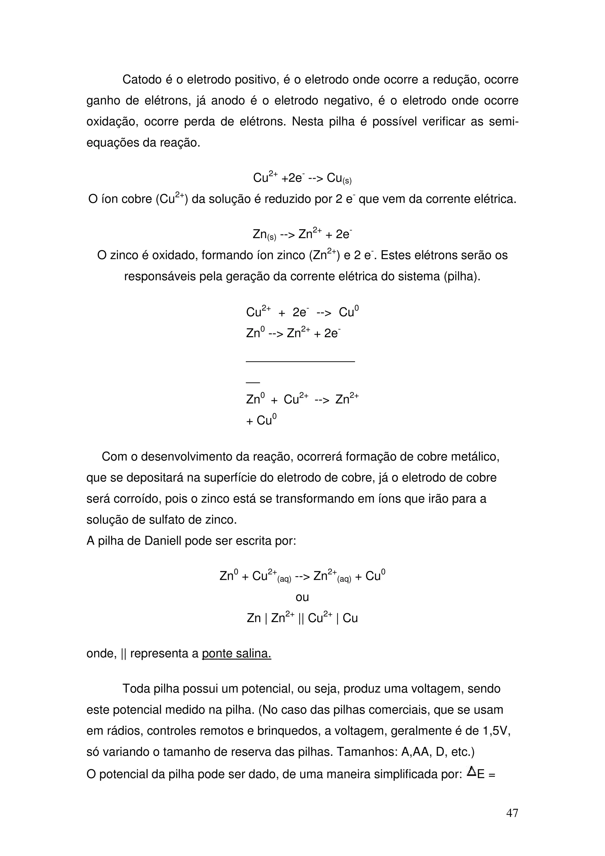 47
Catodo é o eletrodo positivo, é o eletrodo onde ocorre a redução, ocorre
ganho de elétrons, já anodo é o eletrodo negativo, é o eletrodo onde ocorre
oxidação, ocorre perda de elétrons. Nesta pilha é possível verificar as semi-
equações da reação.
Cu2+
+2e-
--> Cu(s)
O íon cobre (Cu2+
) da solução é reduzido por 2 e-
que vem da corrente elétrica.
Zn(s) --> Zn2+
+ 2e-
O zinco é oxidado, formando íon zinco (Zn2+
) e 2 e-
. Estes elétrons serão os
responsáveis pela geração da corrente elétrica do sistema (pilha).
Cu2+
+ 2e-
--> Cu0
Zn0
--> Zn2+
+ 2e-
________________
__
Zn0
+ Cu2+
--> Zn2+
+ Cu0
Com o desenvolvimento da reação, ocorrerá formação de cobre metálico,
que se depositará na superfície do eletrodo de cobre, já o eletrodo de cobre
será corroído, pois o zinco está se transformando em íons que irão para a
solução de sulfato de zinco.
A pilha de Daniell pode ser escrita por:
Zn0
+ Cu2+
(aq) --> Zn2+
(aq) + Cu0
ou
Zn | Zn2+
|| Cu2+
| Cu
onde, || representa a ponte salina.
Toda pilha possui um potencial, ou seja, produz uma voltagem, sendo
este potencial medido na pilha. (No caso das pilhas comerciais, que se usam
em rádios, controles remotos e brinquedos, a voltagem, geralmente é de 1,5V,
só variando o tamanho de reserva das pilhas. Tamanhos: A,AA, D, etc.)
O potencial da pilha pode ser dado, de uma maneira simplificada por: E =
 