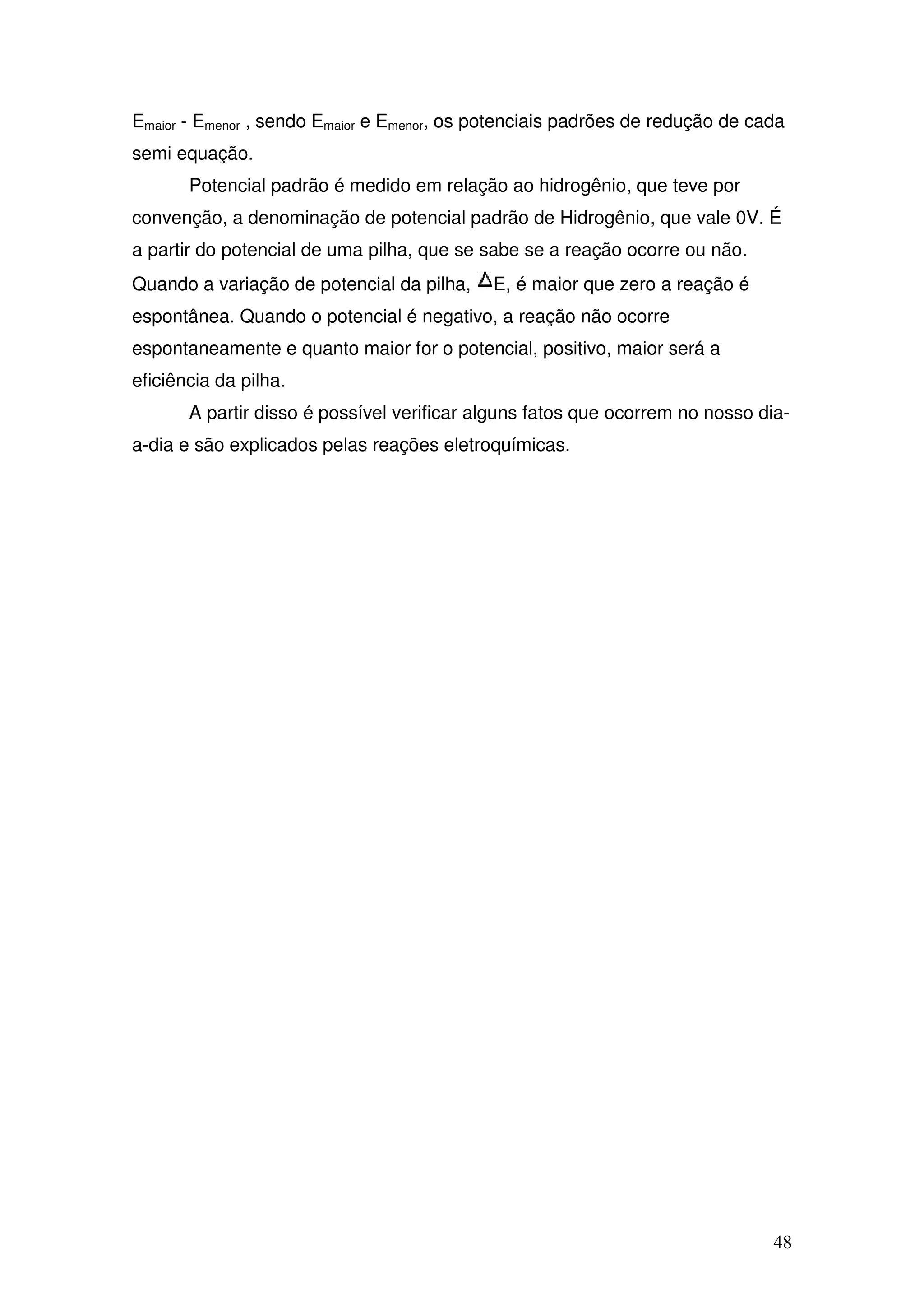 48
Emaior - Emenor , sendo Emaior e Emenor, os potenciais padrões de redução de cada
semi equação.
Potencial padrão é medido em relação ao hidrogênio, que teve por
convenção, a denominação de potencial padrão de Hidrogênio, que vale 0V. É
a partir do potencial de uma pilha, que se sabe se a reação ocorre ou não.
Quando a variação de potencial da pilha, E, é maior que zero a reação é
espontânea. Quando o potencial é negativo, a reação não ocorre
espontaneamente e quanto maior for o potencial, positivo, maior será a
eficiência da pilha.
A partir disso é possível verificar alguns fatos que ocorrem no nosso dia-
a-dia e são explicados pelas reações eletroquímicas.
 