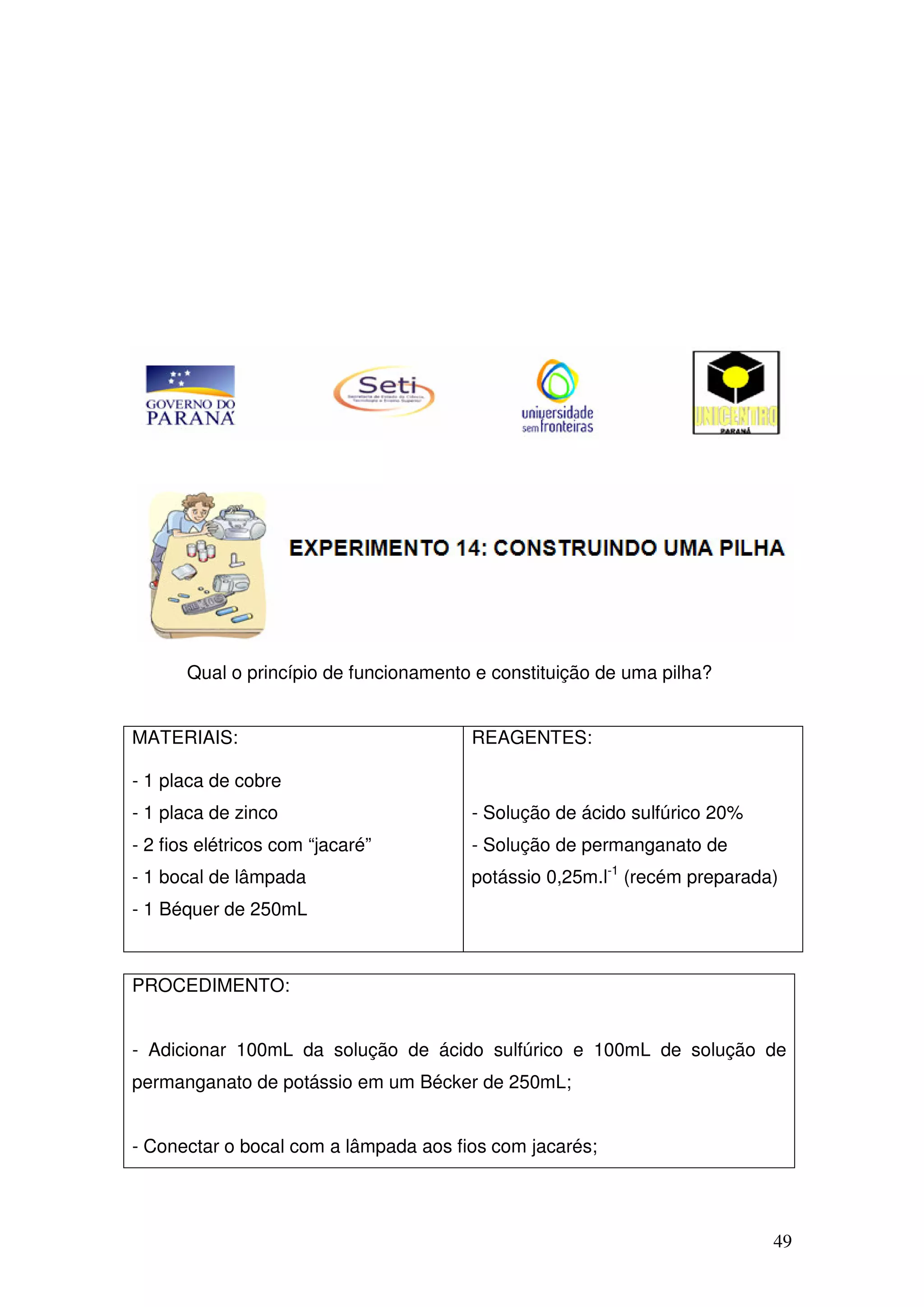 49
Qual o princípio de funcionamento e constituição de uma pilha?
MATERIAIS:
- 1 placa de cobre
- 1 placa de zinco
- 2 fios elétricos com “jacaré”
- 1 bocal de lâmpada
- 1 Béquer de 250mL
REAGENTES:
- Solução de ácido sulfúrico 20%
- Solução de permanganato de
potássio 0,25m.l-1
(recém preparada)
PROCEDIMENTO:
- Adicionar 100mL da solução de ácido sulfúrico e 100mL de solução de
permanganato de potássio em um Bécker de 250mL;
- Conectar o bocal com a lâmpada aos fios com jacarés;
 