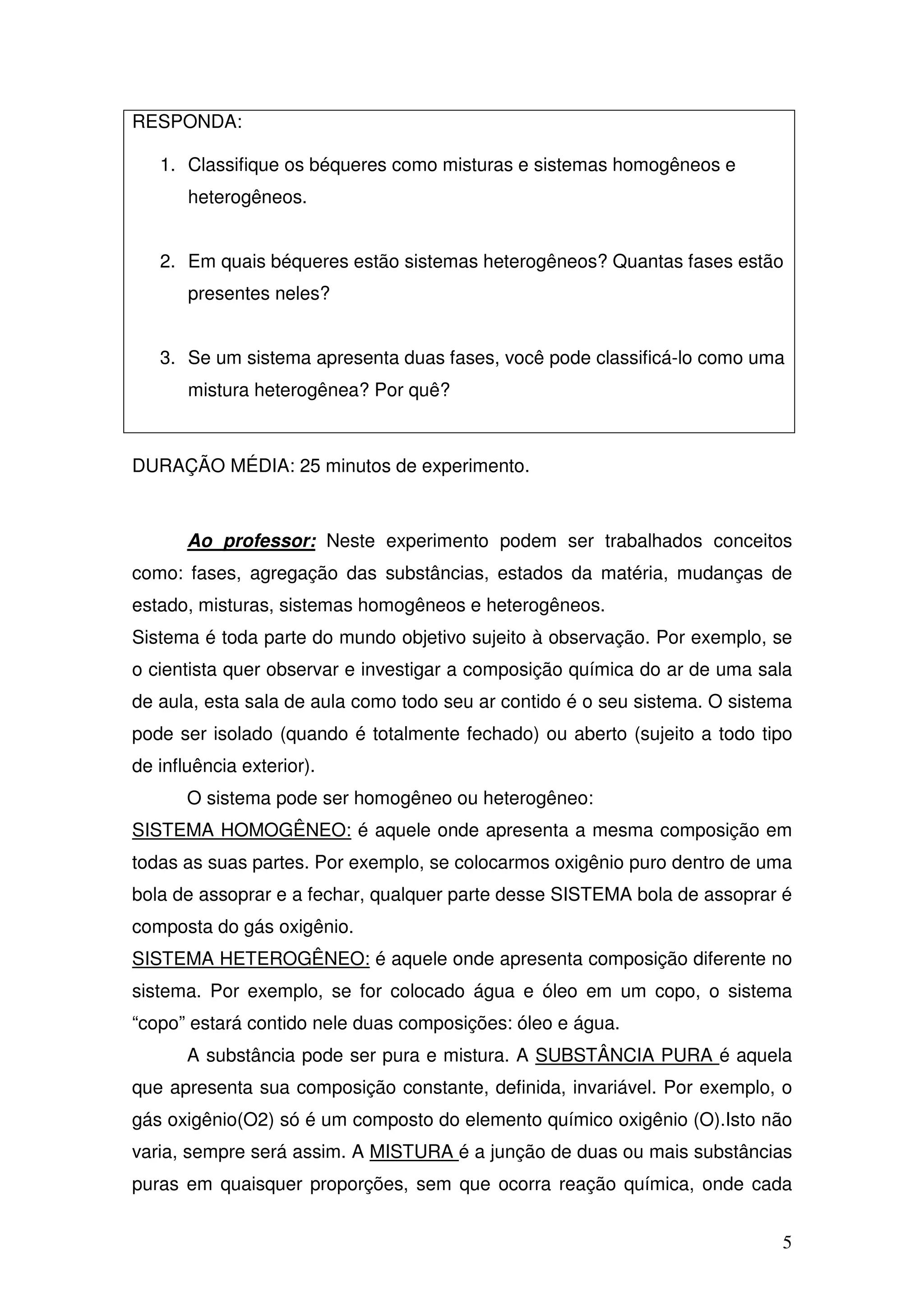 5
RESPONDA:
1. Classifique os béqueres como misturas e sistemas homogêneos e
heterogêneos.
2. Em quais béqueres estão sistemas heterogêneos? Quantas fases estão
presentes neles?
3. Se um sistema apresenta duas fases, você pode classificá-lo como uma
mistura heterogênea? Por quê?
DURAÇÃO MÉDIA: 25 minutos de experimento.
Ao professor: Neste experimento podem ser trabalhados conceitos
como: fases, agregação das substâncias, estados da matéria, mudanças de
estado, misturas, sistemas homogêneos e heterogêneos.
Sistema é toda parte do mundo objetivo sujeito à observação. Por exemplo, se
o cientista quer observar e investigar a composição química do ar de uma sala
de aula, esta sala de aula como todo seu ar contido é o seu sistema. O sistema
pode ser isolado (quando é totalmente fechado) ou aberto (sujeito a todo tipo
de influência exterior).
O sistema pode ser homogêneo ou heterogêneo:
SISTEMA HOMOGÊNEO: é aquele onde apresenta a mesma composição em
todas as suas partes. Por exemplo, se colocarmos oxigênio puro dentro de uma
bola de assoprar e a fechar, qualquer parte desse SISTEMA bola de assoprar é
composta do gás oxigênio.
SISTEMA HETEROGÊNEO: é aquele onde apresenta composição diferente no
sistema. Por exemplo, se for colocado água e óleo em um copo, o sistema
“copo” estará contido nele duas composições: óleo e água.
A substância pode ser pura e mistura. A SUBSTÂNCIA PURA é aquela
que apresenta sua composição constante, definida, invariável. Por exemplo, o
gás oxigênio(O2) só é um composto do elemento químico oxigênio (O).Isto não
varia, sempre será assim. A MISTURA é a junção de duas ou mais substâncias
puras em quaisquer proporções, sem que ocorra reação química, onde cada
 