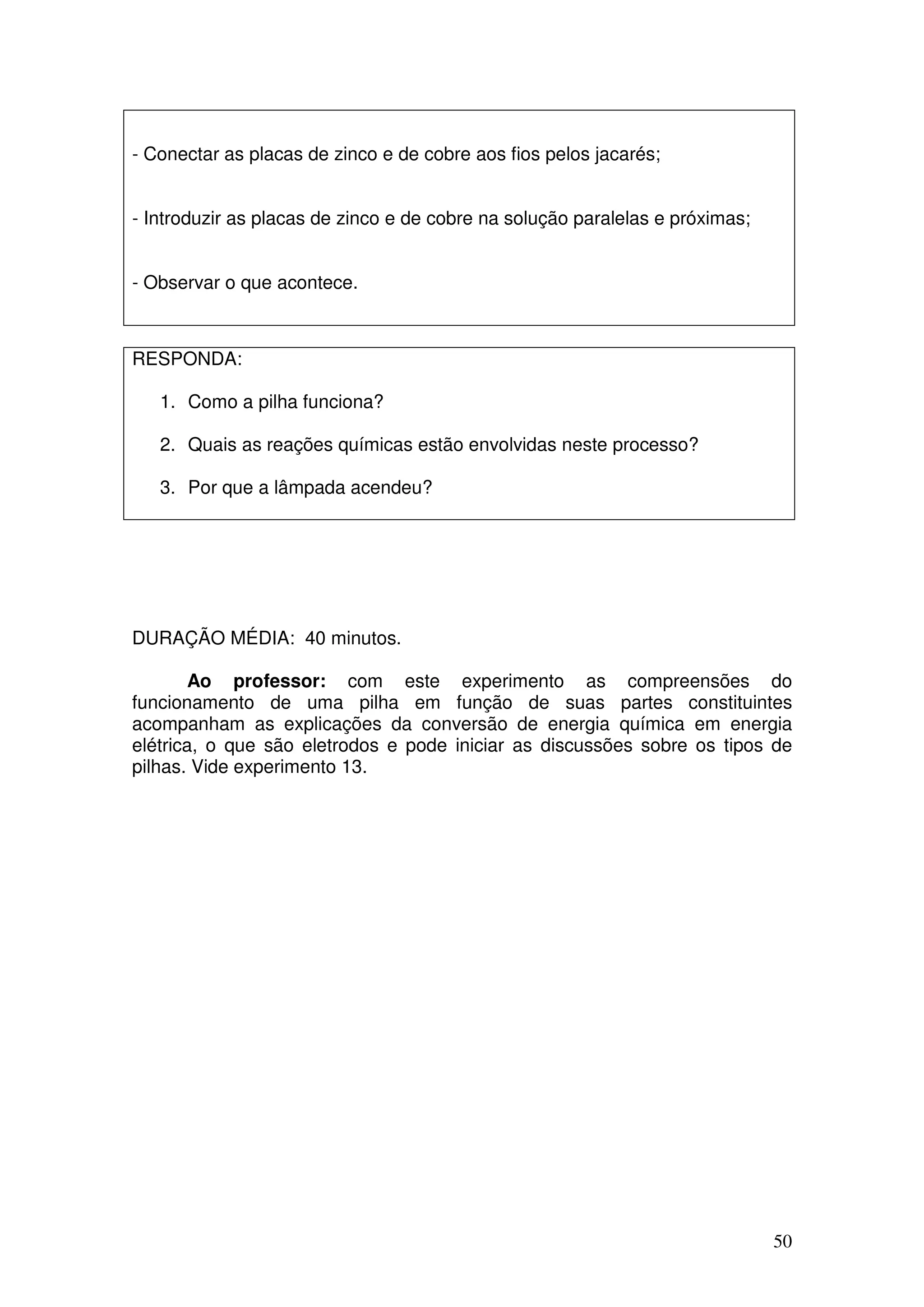 50
- Conectar as placas de zinco e de cobre aos fios pelos jacarés;
- Introduzir as placas de zinco e de cobre na solução paralelas e próximas;
- Observar o que acontece.
RESPONDA:
1. Como a pilha funciona?
2. Quais as reações químicas estão envolvidas neste processo?
3. Por que a lâmpada acendeu?
DURAÇÃO MÉDIA: 40 minutos.
Ao professor: com este experimento as compreensões do
funcionamento de uma pilha em função de suas partes constituintes
acompanham as explicações da conversão de energia química em energia
elétrica, o que são eletrodos e pode iniciar as discussões sobre os tipos de
pilhas. Vide experimento 13.
 