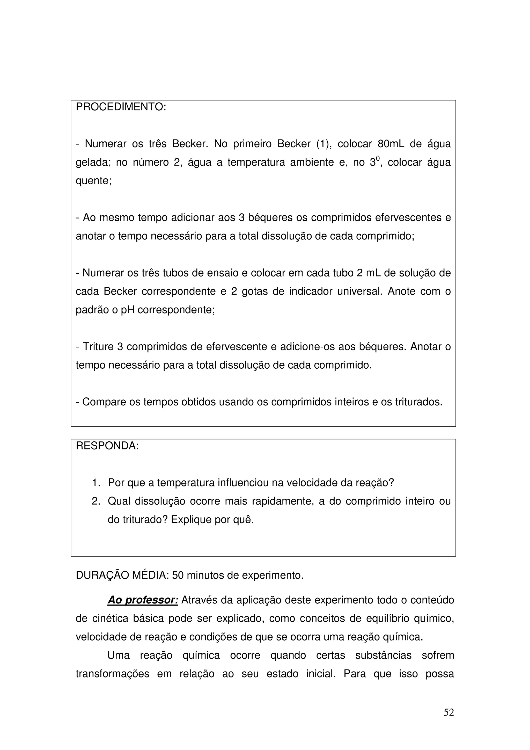 52
PROCEDIMENTO:
- Numerar os três Becker. No primeiro Becker (1), colocar 80mL de água
gelada; no número 2, água a temperatura ambiente e, no 30
, colocar água
quente;
- Ao mesmo tempo adicionar aos 3 béqueres os comprimidos efervescentes e
anotar o tempo necessário para a total dissolução de cada comprimido;
- Numerar os três tubos de ensaio e colocar em cada tubo 2 mL de solução de
cada Becker correspondente e 2 gotas de indicador universal. Anote com o
padrão o pH correspondente;
- Triture 3 comprimidos de efervescente e adicione-os aos béqueres. Anotar o
tempo necessário para a total dissolução de cada comprimido.
- Compare os tempos obtidos usando os comprimidos inteiros e os triturados.
RESPONDA:
1. Por que a temperatura influenciou na velocidade da reação?
2. Qual dissolução ocorre mais rapidamente, a do comprimido inteiro ou
do triturado? Explique por quê.
DURAÇÃO MÉDIA: 50 minutos de experimento.
Ao professor: Através da aplicação deste experimento todo o conteúdo
de cinética básica pode ser explicado, como conceitos de equilíbrio químico,
velocidade de reação e condições de que se ocorra uma reação química.
Uma reação química ocorre quando certas substâncias sofrem
transformações em relação ao seu estado inicial. Para que isso possa
 