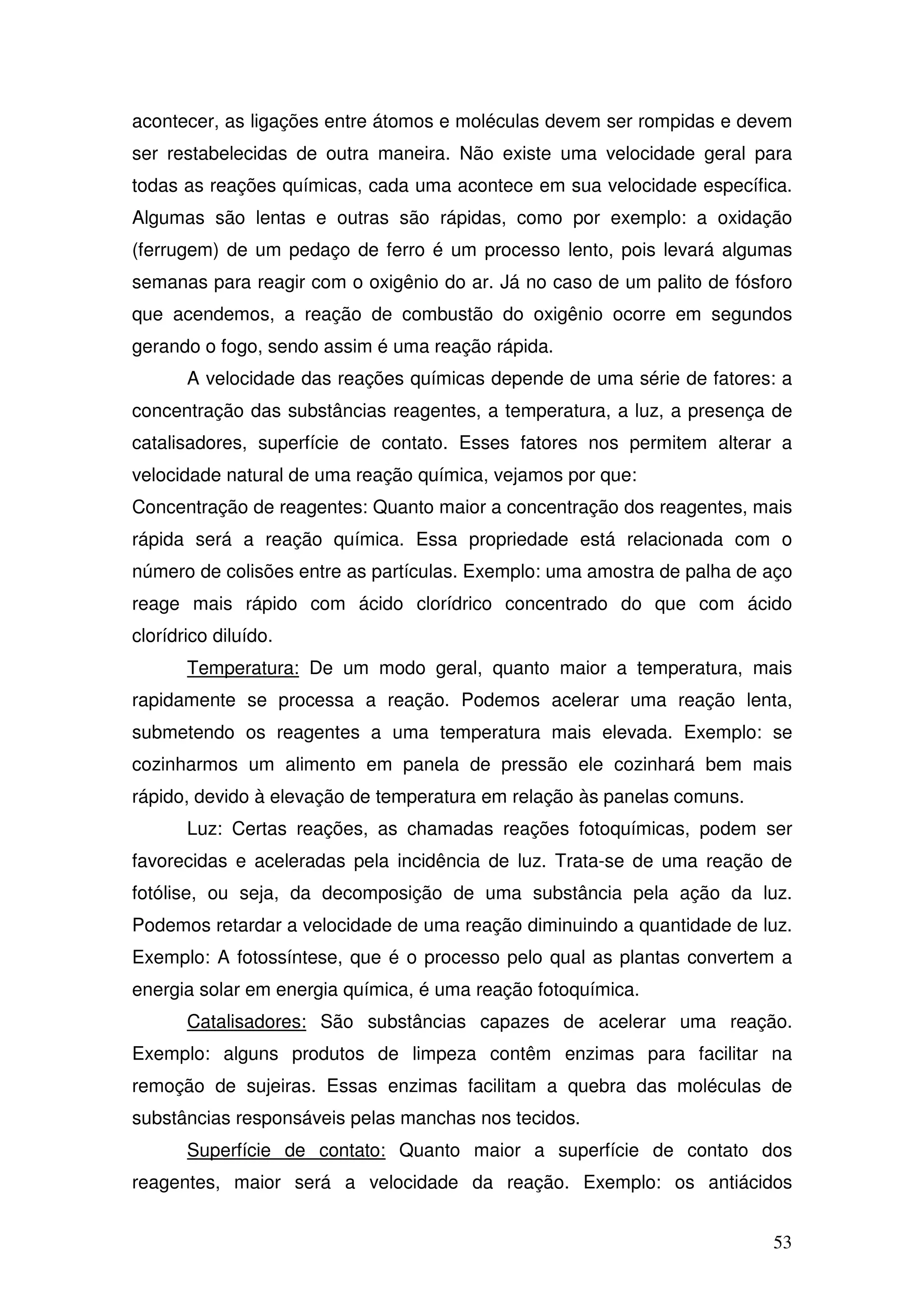 53
acontecer, as ligações entre átomos e moléculas devem ser rompidas e devem
ser restabelecidas de outra maneira. Não existe uma velocidade geral para
todas as reações químicas, cada uma acontece em sua velocidade específica.
Algumas são lentas e outras são rápidas, como por exemplo: a oxidação
(ferrugem) de um pedaço de ferro é um processo lento, pois levará algumas
semanas para reagir com o oxigênio do ar. Já no caso de um palito de fósforo
que acendemos, a reação de combustão do oxigênio ocorre em segundos
gerando o fogo, sendo assim é uma reação rápida.
A velocidade das reações químicas depende de uma série de fatores: a
concentração das substâncias reagentes, a temperatura, a luz, a presença de
catalisadores, superfície de contato. Esses fatores nos permitem alterar a
velocidade natural de uma reação química, vejamos por que:
Concentração de reagentes: Quanto maior a concentração dos reagentes, mais
rápida será a reação química. Essa propriedade está relacionada com o
número de colisões entre as partículas. Exemplo: uma amostra de palha de aço
reage mais rápido com ácido clorídrico concentrado do que com ácido
clorídrico diluído.
Temperatura: De um modo geral, quanto maior a temperatura, mais
rapidamente se processa a reação. Podemos acelerar uma reação lenta,
submetendo os reagentes a uma temperatura mais elevada. Exemplo: se
cozinharmos um alimento em panela de pressão ele cozinhará bem mais
rápido, devido à elevação de temperatura em relação às panelas comuns.
Luz: Certas reações, as chamadas reações fotoquímicas, podem ser
favorecidas e aceleradas pela incidência de luz. Trata-se de uma reação de
fotólise, ou seja, da decomposição de uma substância pela ação da luz.
Podemos retardar a velocidade de uma reação diminuindo a quantidade de luz.
Exemplo: A fotossíntese, que é o processo pelo qual as plantas convertem a
energia solar em energia química, é uma reação fotoquímica.
Catalisadores: São substâncias capazes de acelerar uma reação.
Exemplo: alguns produtos de limpeza contêm enzimas para facilitar na
remoção de sujeiras. Essas enzimas facilitam a quebra das moléculas de
substâncias responsáveis pelas manchas nos tecidos.
Superfície de contato: Quanto maior a superfície de contato dos
reagentes, maior será a velocidade da reação. Exemplo: os antiácidos
 
