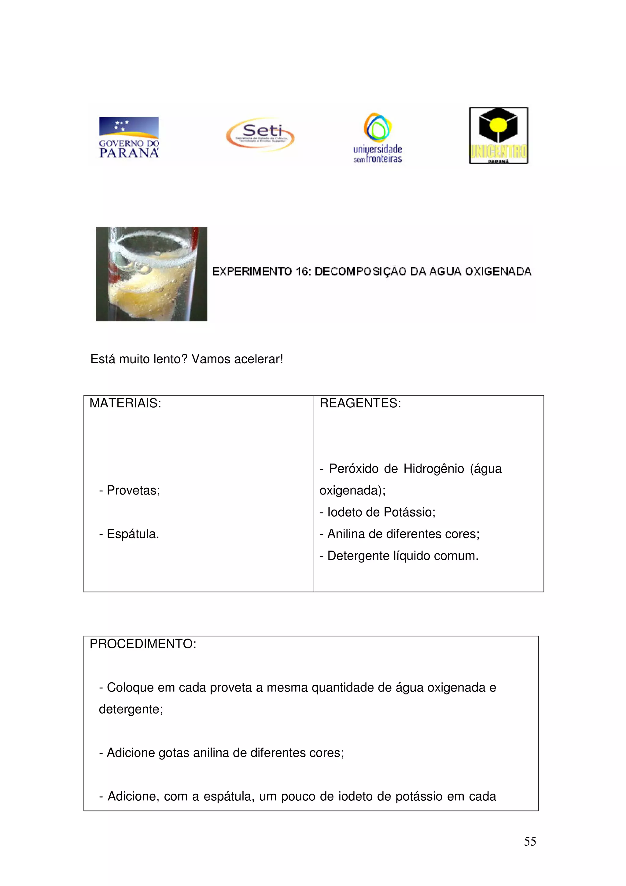 55
Está muito lento? Vamos acelerar!
MATERIAIS:
- Provetas;
- Espátula.
REAGENTES:
- Peróxido de Hidrogênio (água
oxigenada);
- Iodeto de Potássio;
- Anilina de diferentes cores;
- Detergente líquido comum.
PROCEDIMENTO:
- Coloque em cada proveta a mesma quantidade de água oxigenada e
detergente;
- Adicione gotas anilina de diferentes cores;
- Adicione, com a espátula, um pouco de iodeto de potássio em cada
 