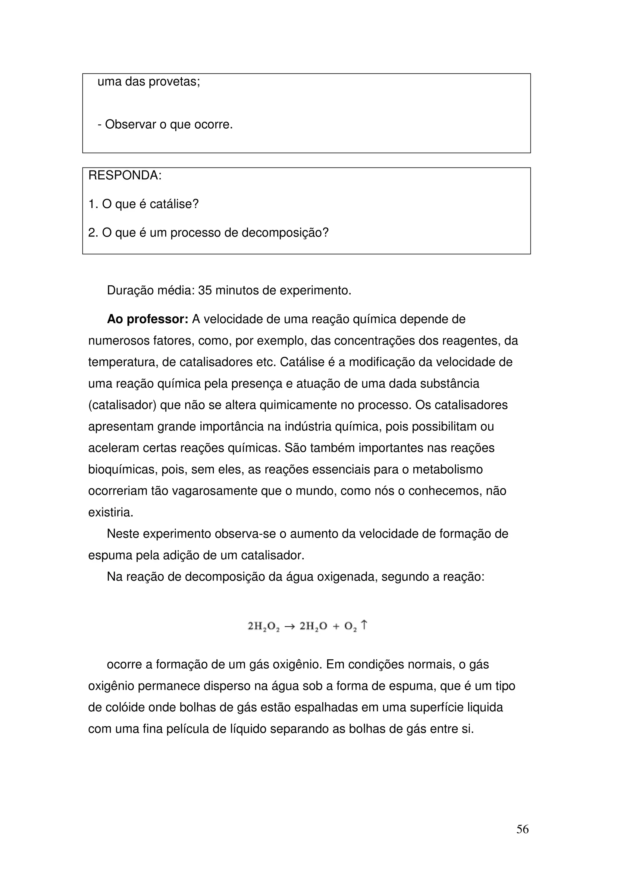 56
uma das provetas;
- Observar o que ocorre.
RESPONDA:
1. O que é catálise?
2. O que é um processo de decomposição?
Duração média: 35 minutos de experimento.
Ao professor: A velocidade de uma reação química depende de
numerosos fatores, como, por exemplo, das concentrações dos reagentes, da
temperatura, de catalisadores etc. Catálise é a modificação da velocidade de
uma reação química pela presença e atuação de uma dada substância
(catalisador) que não se altera quimicamente no processo. Os catalisadores
apresentam grande importância na indústria química, pois possibilitam ou
aceleram certas reações químicas. São também importantes nas reações
bioquímicas, pois, sem eles, as reações essenciais para o metabolismo
ocorreriam tão vagarosamente que o mundo, como nós o conhecemos, não
existiria.
Neste experimento observa-se o aumento da velocidade de formação de
espuma pela adição de um catalisador.
Na reação de decomposição da água oxigenada, segundo a reação:
ocorre a formação de um gás oxigênio. Em condições normais, o gás
oxigênio permanece disperso na água sob a forma de espuma, que é um tipo
de colóide onde bolhas de gás estão espalhadas em uma superfície liquida
com uma fina película de líquido separando as bolhas de gás entre si.
 
