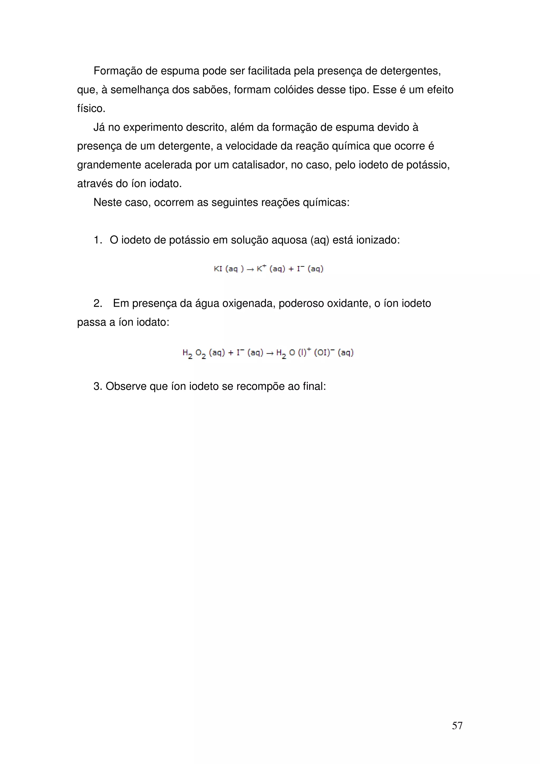 57
Formação de espuma pode ser facilitada pela presença de detergentes,
que, à semelhança dos sabões, formam colóides desse tipo. Esse é um efeito
físico.
Já no experimento descrito, além da formação de espuma devido à
presença de um detergente, a velocidade da reação química que ocorre é
grandemente acelerada por um catalisador, no caso, pelo iodeto de potássio,
através do íon iodato.
Neste caso, ocorrem as seguintes reações químicas:
1. O iodeto de potássio em solução aquosa (aq) está ionizado:
2. Em presença da água oxigenada, poderoso oxidante, o íon iodeto
passa a íon iodato:
3. Observe que íon iodeto se recompõe ao final:
 