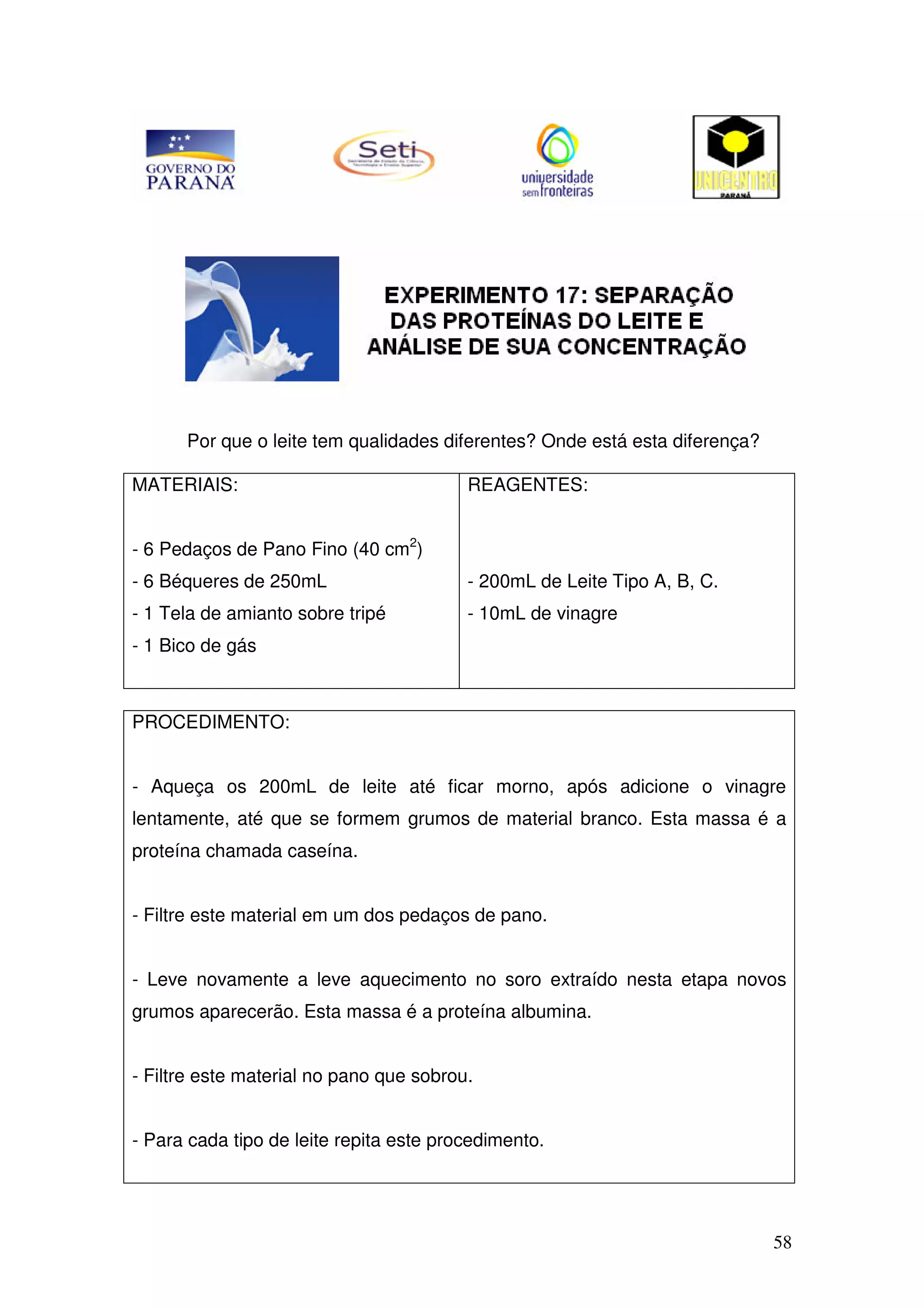 58
Por que o leite tem qualidades diferentes? Onde está esta diferença?
MATERIAIS:
- 6 Pedaços de Pano Fino (40 cm2
)
- 6 Béqueres de 250mL
- 1 Tela de amianto sobre tripé
- 1 Bico de gás
REAGENTES:
- 200mL de Leite Tipo A, B, C.
- 10mL de vinagre
PROCEDIMENTO:
- Aqueça os 200mL de leite até ficar morno, após adicione o vinagre
lentamente, até que se formem grumos de material branco. Esta massa é a
proteína chamada caseína.
- Filtre este material em um dos pedaços de pano.
- Leve novamente a leve aquecimento no soro extraído nesta etapa novos
grumos aparecerão. Esta massa é a proteína albumina.
- Filtre este material no pano que sobrou.
- Para cada tipo de leite repita este procedimento.
 