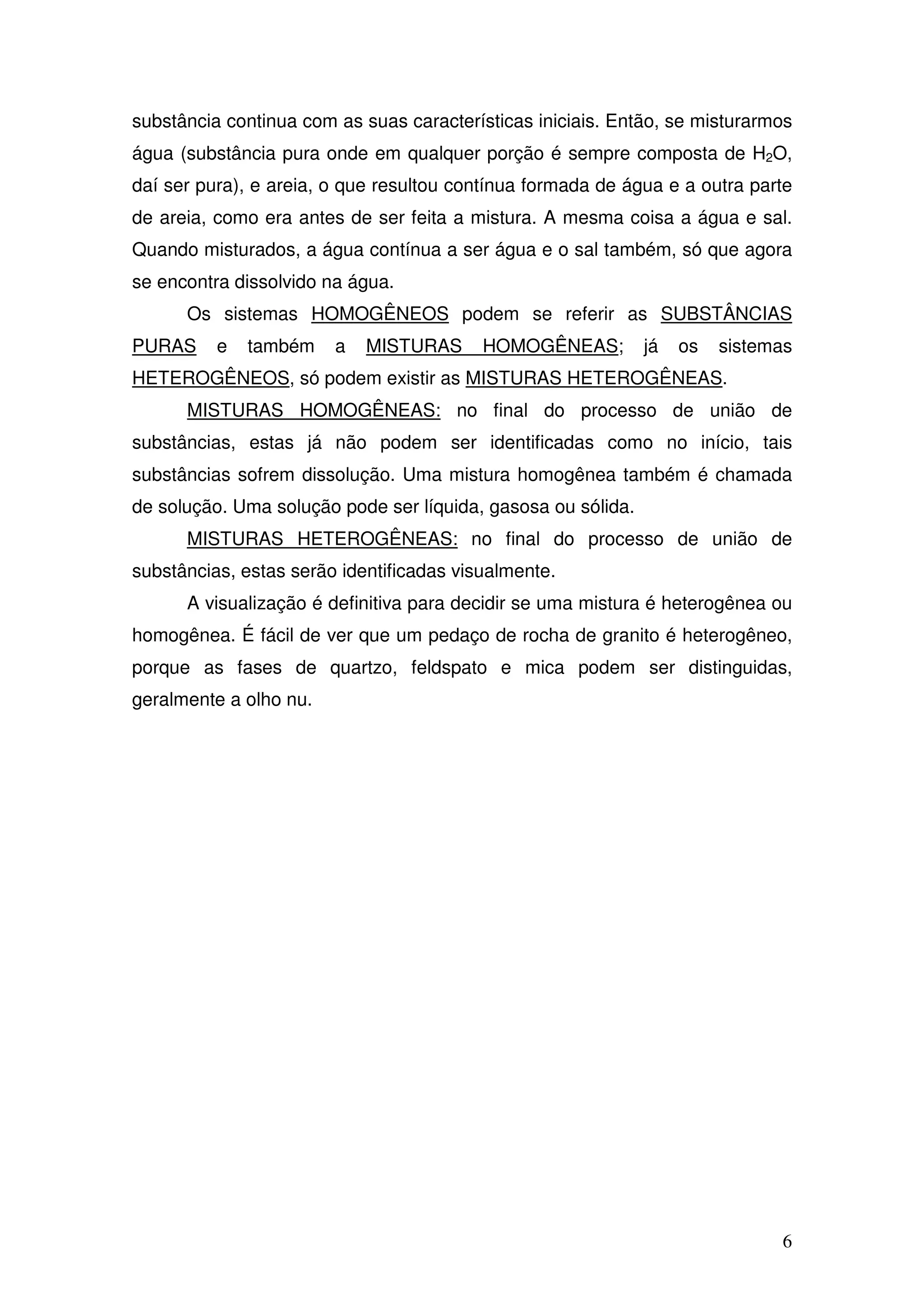 6
substância continua com as suas características iniciais. Então, se misturarmos
água (substância pura onde em qualquer porção é sempre composta de H2O,
daí ser pura), e areia, o que resultou contínua formada de água e a outra parte
de areia, como era antes de ser feita a mistura. A mesma coisa a água e sal.
Quando misturados, a água contínua a ser água e o sal também, só que agora
se encontra dissolvido na água.
Os sistemas HOMOGÊNEOS podem se referir as SUBSTÂNCIAS
PURAS e também a MISTURAS HOMOGÊNEAS; já os sistemas
HETEROGÊNEOS, só podem existir as MISTURAS HETEROGÊNEAS.
MISTURAS HOMOGÊNEAS: no final do processo de união de
substâncias, estas já não podem ser identificadas como no início, tais
substâncias sofrem dissolução. Uma mistura homogênea também é chamada
de solução. Uma solução pode ser líquida, gasosa ou sólida.
MISTURAS HETEROGÊNEAS: no final do processo de união de
substâncias, estas serão identificadas visualmente.
A visualização é definitiva para decidir se uma mistura é heterogênea ou
homogênea. É fácil de ver que um pedaço de rocha de granito é heterogêneo,
porque as fases de quartzo, feldspato e mica podem ser distinguidas,
geralmente a olho nu.
 