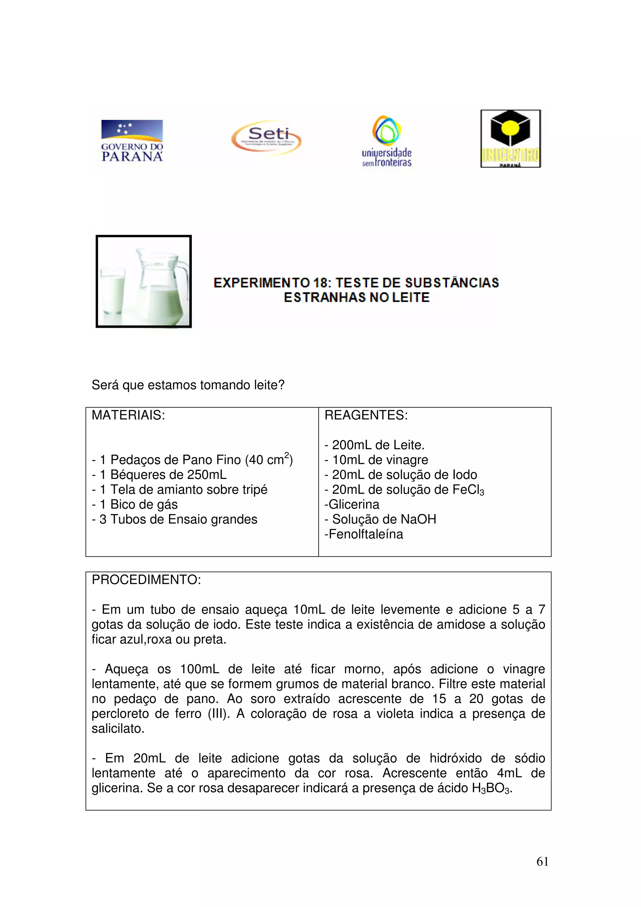 61
Será que estamos tomando leite?
MATERIAIS:
- 1 Pedaços de Pano Fino (40 cm2
)
- 1 Béqueres de 250mL
- 1 Tela de amianto sobre tripé
- 1 Bico de gás
- 3 Tubos de Ensaio grandes
REAGENTES:
- 200mL de Leite.
- 10mL de vinagre
- 20mL de solução de Iodo
- 20mL de solução de FeCl3
-Glicerina
- Solução de NaOH
-Fenolftaleína
PROCEDIMENTO:
- Em um tubo de ensaio aqueça 10mL de leite levemente e adicione 5 a 7
gotas da solução de iodo. Este teste indica a existência de amidose a solução
ficar azul,roxa ou preta.
- Aqueça os 100mL de leite até ficar morno, após adicione o vinagre
lentamente, até que se formem grumos de material branco. Filtre este material
no pedaço de pano. Ao soro extraído acrescente de 15 a 20 gotas de
percloreto de ferro (III). A coloração de rosa a violeta indica a presença de
salicilato.
- Em 20mL de leite adicione gotas da solução de hidróxido de sódio
lentamente até o aparecimento da cor rosa. Acrescente então 4mL de
glicerina. Se a cor rosa desaparecer indicará a presença de ácido H3BO3.
 