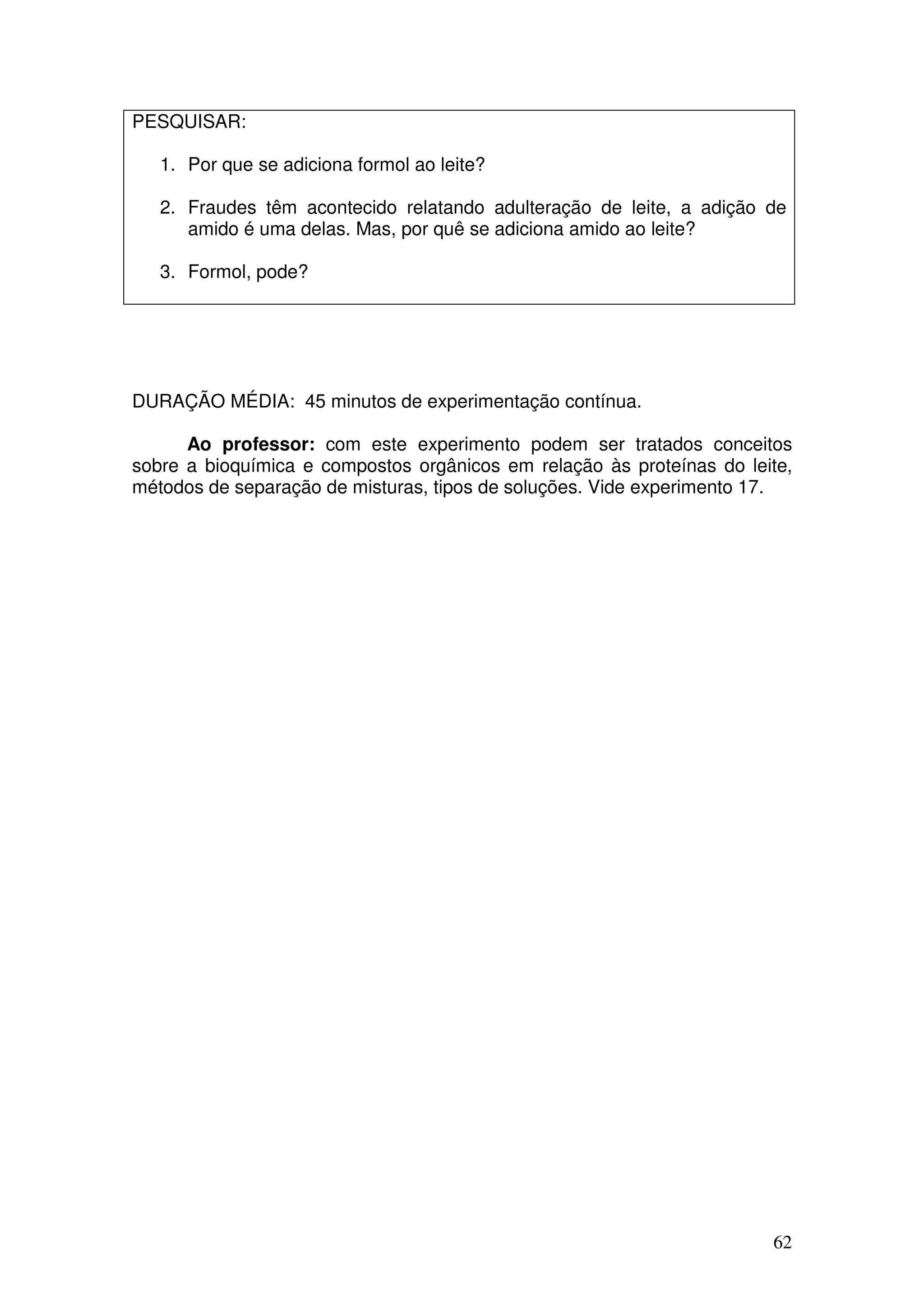 62
PESQUISAR:
1. Por que se adiciona formol ao leite?
2. Fraudes têm acontecido relatando adulteração de leite, a adição de
amido é uma delas. Mas, por quê se adiciona amido ao leite?
3. Formol, pode?
DURAÇÃO MÉDIA: 45 minutos de experimentação contínua.
Ao professor: com este experimento podem ser tratados conceitos
sobre a bioquímica e compostos orgânicos em relação às proteínas do leite,
métodos de separação de misturas, tipos de soluções. Vide experimento 17.
 