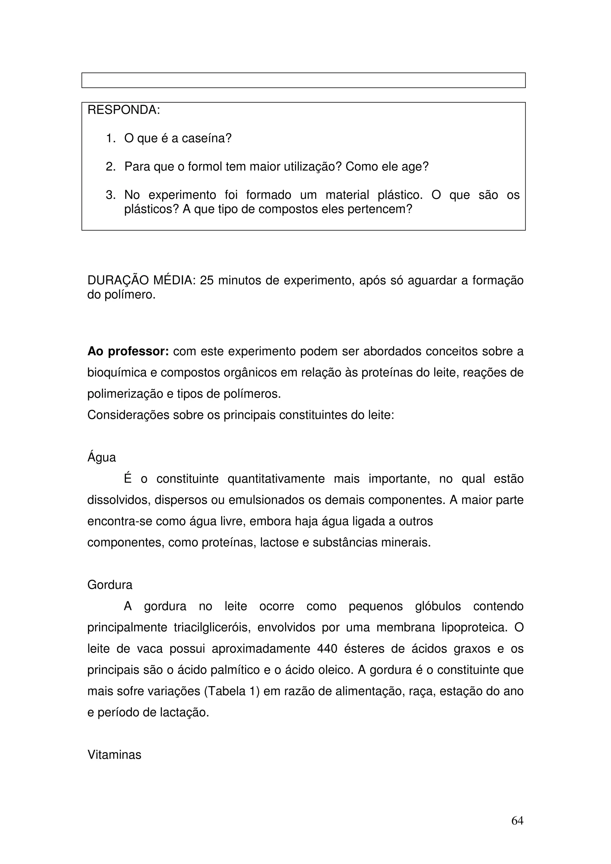 64
RESPONDA:
1. O que é a caseína?
2. Para que o formol tem maior utilização? Como ele age?
3. No experimento foi formado um material plástico. O que são os
plásticos? A que tipo de compostos eles pertencem?
DURAÇÃO MÉDIA: 25 minutos de experimento, após só aguardar a formação
do polímero.
Ao professor: com este experimento podem ser abordados conceitos sobre a
bioquímica e compostos orgânicos em relação às proteínas do leite, reações de
polimerização e tipos de polímeros.
Considerações sobre os principais constituintes do leite:
Água
É o constituinte quantitativamente mais importante, no qual estão
dissolvidos, dispersos ou emulsionados os demais componentes. A maior parte
encontra-se como água livre, embora haja água ligada a outros
componentes, como proteínas, lactose e substâncias minerais.
Gordura
A gordura no leite ocorre como pequenos glóbulos contendo
principalmente triacilgliceróis, envolvidos por uma membrana lipoproteica. O
leite de vaca possui aproximadamente 440 ésteres de ácidos graxos e os
principais são o ácido palmítico e o ácido oleico. A gordura é o constituinte que
mais sofre variações (Tabela 1) em razão de alimentação, raça, estação do ano
e período de lactação.
Vitaminas
 