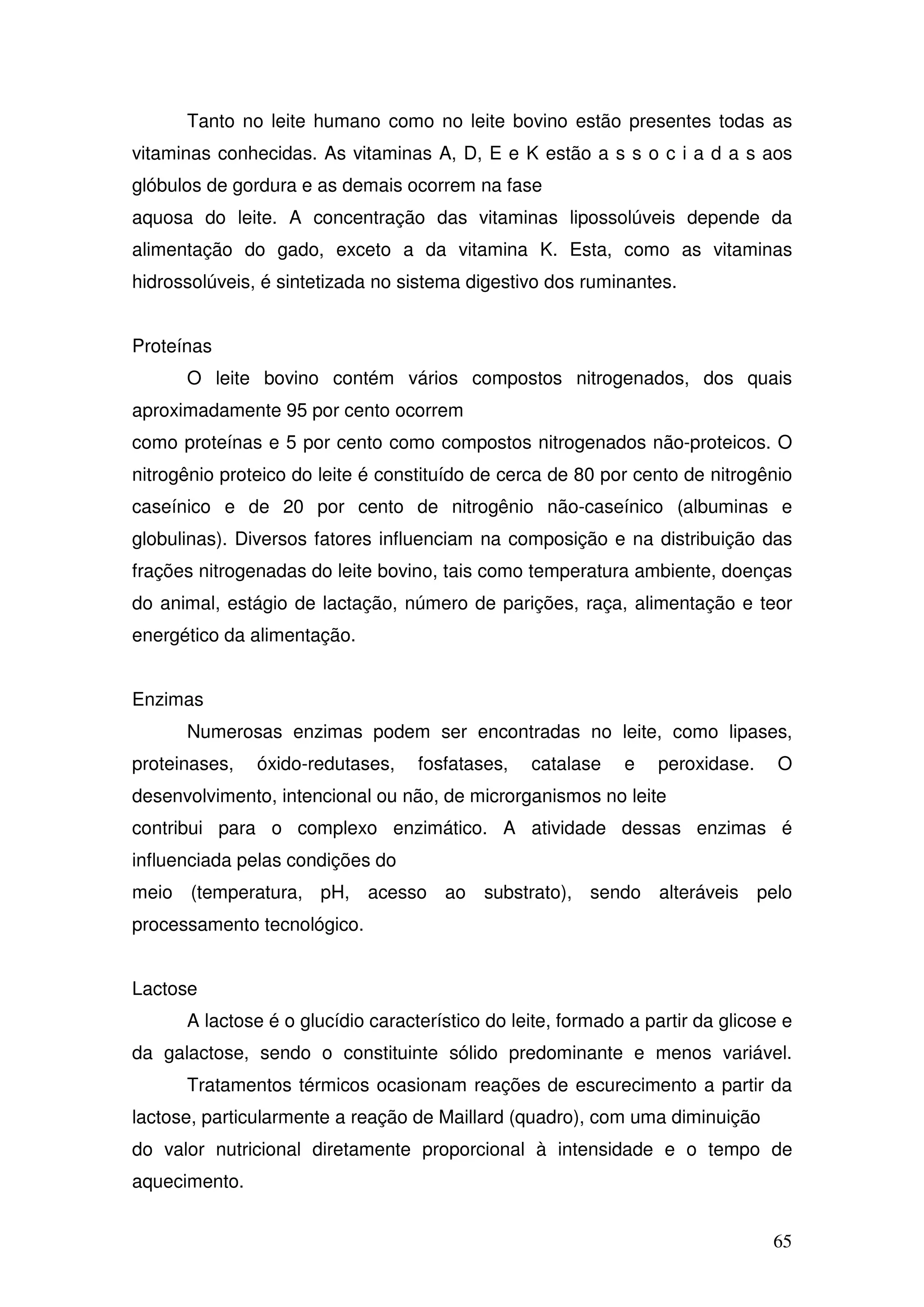 65
Tanto no leite humano como no leite bovino estão presentes todas as
vitaminas conhecidas. As vitaminas A, D, E e K estão a s s o c i a d a s aos
glóbulos de gordura e as demais ocorrem na fase
aquosa do leite. A concentração das vitaminas lipossolúveis depende da
alimentação do gado, exceto a da vitamina K. Esta, como as vitaminas
hidrossolúveis, é sintetizada no sistema digestivo dos ruminantes.
Proteínas
O leite bovino contém vários compostos nitrogenados, dos quais
aproximadamente 95 por cento ocorrem
como proteínas e 5 por cento como compostos nitrogenados não-proteicos. O
nitrogênio proteico do leite é constituído de cerca de 80 por cento de nitrogênio
caseínico e de 20 por cento de nitrogênio não-caseínico (albuminas e
globulinas). Diversos fatores influenciam na composição e na distribuição das
frações nitrogenadas do leite bovino, tais como temperatura ambiente, doenças
do animal, estágio de lactação, número de parições, raça, alimentação e teor
energético da alimentação.
Enzimas
Numerosas enzimas podem ser encontradas no leite, como lipases,
proteinases, óxido-redutases, fosfatases, catalase e peroxidase. O
desenvolvimento, intencional ou não, de microrganismos no leite
contribui para o complexo enzimático. A atividade dessas enzimas é
influenciada pelas condições do
meio (temperatura, pH, acesso ao substrato), sendo alteráveis pelo
processamento tecnológico.
Lactose
A lactose é o glucídio característico do leite, formado a partir da glicose e
da galactose, sendo o constituinte sólido predominante e menos variável.
Tratamentos térmicos ocasionam reações de escurecimento a partir da
lactose, particularmente a reação de Maillard (quadro), com uma diminuição
do valor nutricional diretamente proporcional à intensidade e o tempo de
aquecimento.
 