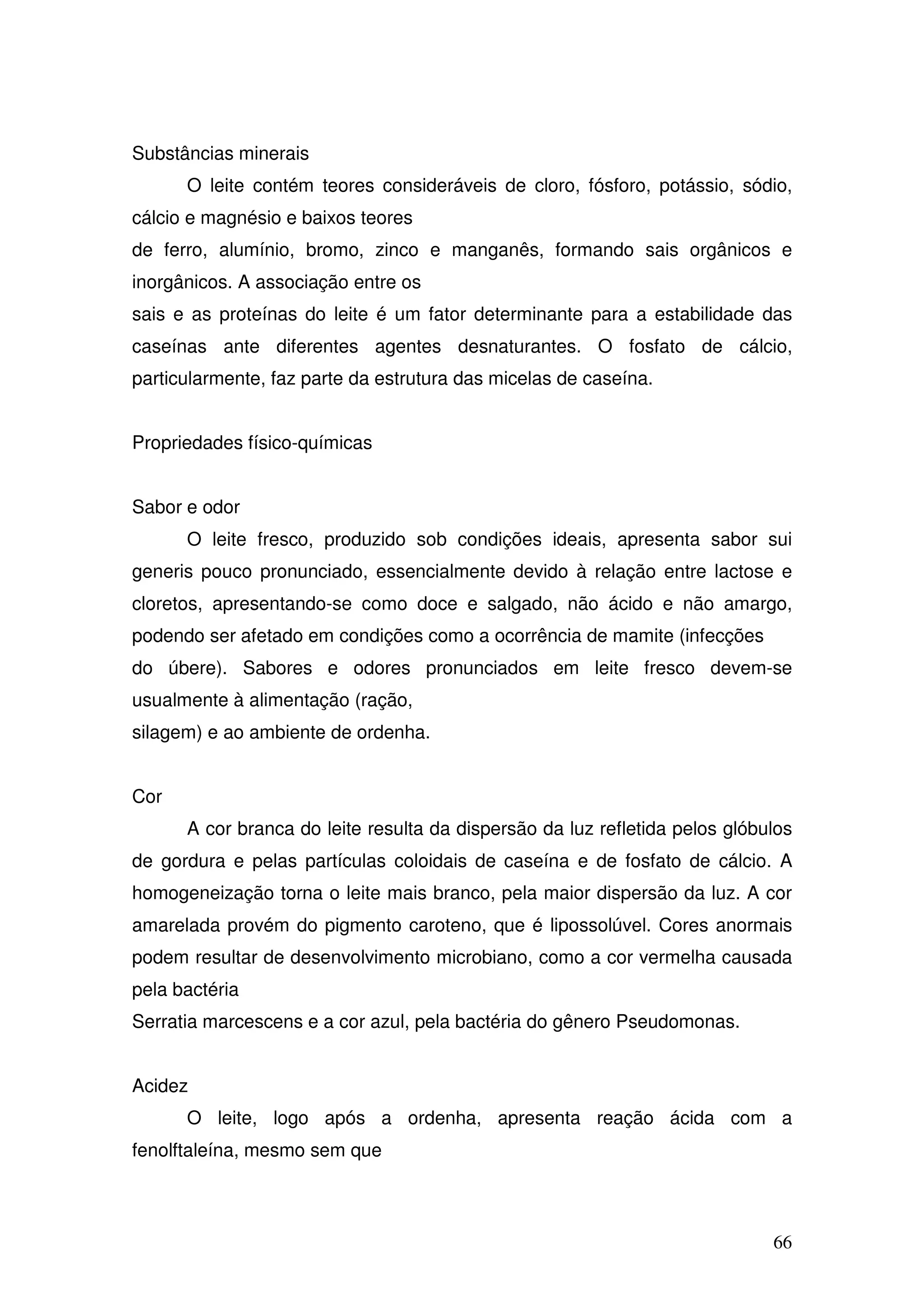 66
Substâncias minerais
O leite contém teores consideráveis de cloro, fósforo, potássio, sódio,
cálcio e magnésio e baixos teores
de ferro, alumínio, bromo, zinco e manganês, formando sais orgânicos e
inorgânicos. A associação entre os
sais e as proteínas do leite é um fator determinante para a estabilidade das
caseínas ante diferentes agentes desnaturantes. O fosfato de cálcio,
particularmente, faz parte da estrutura das micelas de caseína.
Propriedades físico-químicas
Sabor e odor
O leite fresco, produzido sob condições ideais, apresenta sabor sui
generis pouco pronunciado, essencialmente devido à relação entre lactose e
cloretos, apresentando-se como doce e salgado, não ácido e não amargo,
podendo ser afetado em condições como a ocorrência de mamite (infecções
do úbere). Sabores e odores pronunciados em leite fresco devem-se
usualmente à alimentação (ração,
silagem) e ao ambiente de ordenha.
Cor
A cor branca do leite resulta da dispersão da luz refletida pelos glóbulos
de gordura e pelas partículas coloidais de caseína e de fosfato de cálcio. A
homogeneização torna o leite mais branco, pela maior dispersão da luz. A cor
amarelada provém do pigmento caroteno, que é lipossolúvel. Cores anormais
podem resultar de desenvolvimento microbiano, como a cor vermelha causada
pela bactéria
Serratia marcescens e a cor azul, pela bactéria do gênero Pseudomonas.
Acidez
O leite, logo após a ordenha, apresenta reação ácida com a
fenolftaleína, mesmo sem que
 