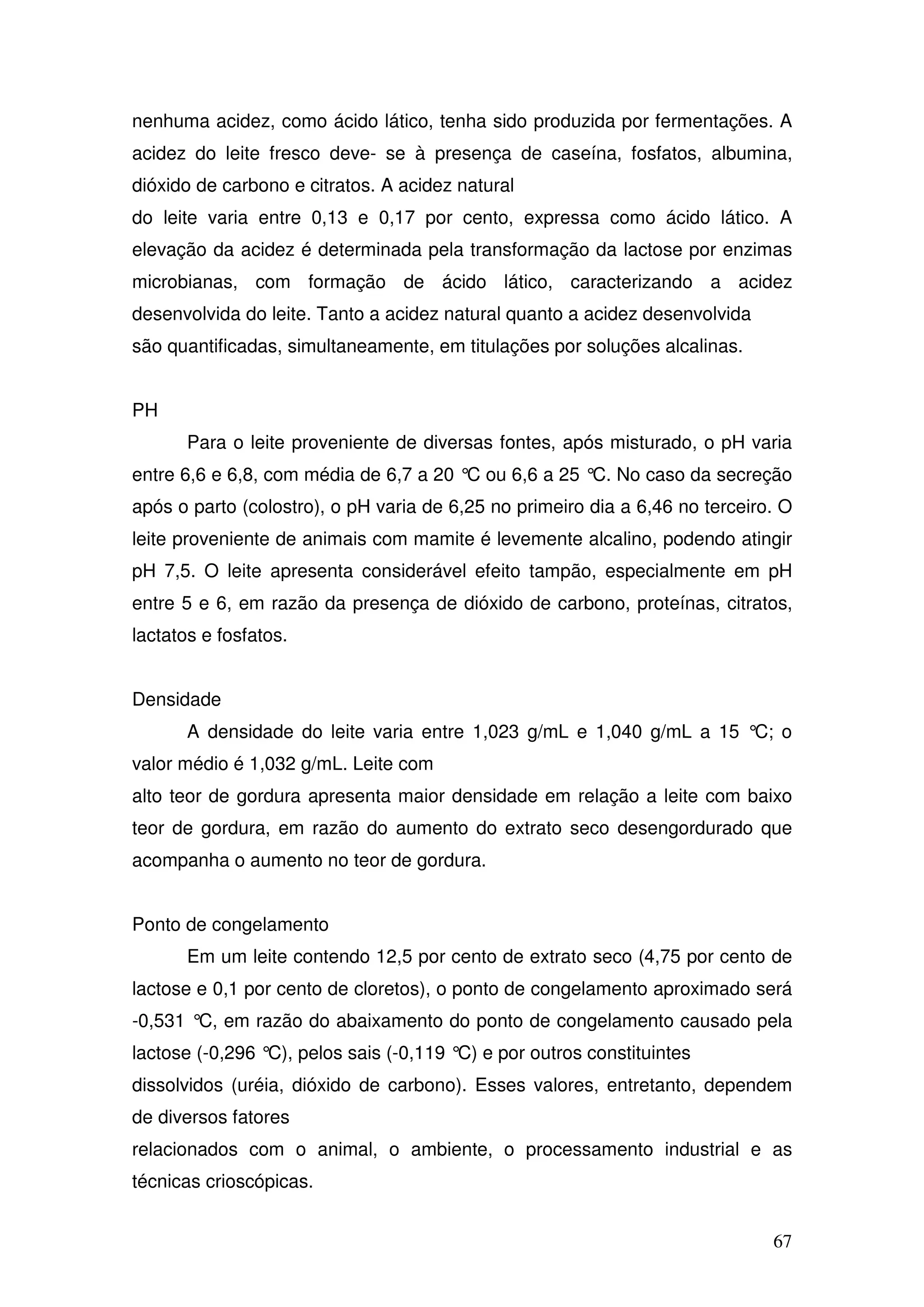 67
nenhuma acidez, como ácido lático, tenha sido produzida por fermentações. A
acidez do leite fresco deve- se à presença de caseína, fosfatos, albumina,
dióxido de carbono e citratos. A acidez natural
do leite varia entre 0,13 e 0,17 por cento, expressa como ácido lático. A
elevação da acidez é determinada pela transformação da lactose por enzimas
microbianas, com formação de ácido lático, caracterizando a acidez
desenvolvida do leite. Tanto a acidez natural quanto a acidez desenvolvida
são quantificadas, simultaneamente, em titulações por soluções alcalinas.
PH
Para o leite proveniente de diversas fontes, após misturado, o pH varia
entre 6,6 e 6,8, com média de 6,7 a 20 °C ou 6,6 a 25 °C. No caso da secreção
após o parto (colostro), o pH varia de 6,25 no primeiro dia a 6,46 no terceiro. O
leite proveniente de animais com mamite é levemente alcalino, podendo atingir
pH 7,5. O leite apresenta considerável efeito tampão, especialmente em pH
entre 5 e 6, em razão da presença de dióxido de carbono, proteínas, citratos,
lactatos e fosfatos.
Densidade
A densidade do leite varia entre 1,023 g/mL e 1,040 g/mL a 15 °C; o
valor médio é 1,032 g/mL. Leite com
alto teor de gordura apresenta maior densidade em relação a leite com baixo
teor de gordura, em razão do aumento do extrato seco desengordurado que
acompanha o aumento no teor de gordura.
Ponto de congelamento
Em um leite contendo 12,5 por cento de extrato seco (4,75 por cento de
lactose e 0,1 por cento de cloretos), o ponto de congelamento aproximado será
-0,531 °C, em razão do abaixamento do ponto de congelamento causado pela
lactose (-0,296 °C), pelos sais (-0,119 °C) e por outros constituintes
dissolvidos (uréia, dióxido de carbono). Esses valores, entretanto, dependem
de diversos fatores
relacionados com o animal, o ambiente, o processamento industrial e as
técnicas crioscópicas.
 
