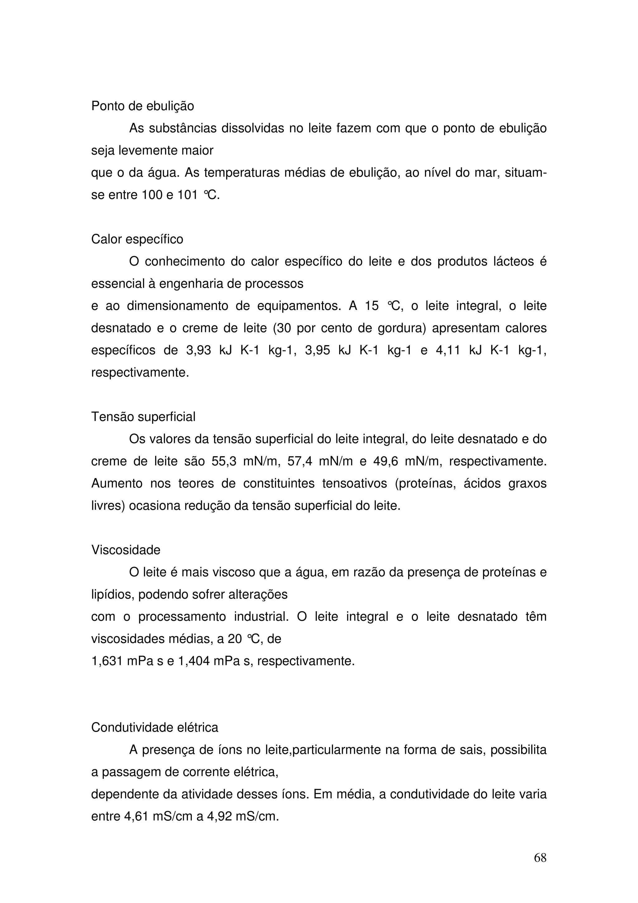 68
Ponto de ebulição
As substâncias dissolvidas no leite fazem com que o ponto de ebulição
seja levemente maior
que o da água. As temperaturas médias de ebulição, ao nível do mar, situam-
se entre 100 e 101 °C.
Calor específico
O conhecimento do calor específico do leite e dos produtos lácteos é
essencial à engenharia de processos
e ao dimensionamento de equipamentos. A 15 °C, o leite integral, o leite
desnatado e o creme de leite (30 por cento de gordura) apresentam calores
específicos de 3,93 kJ K-1 kg-1, 3,95 kJ K-1 kg-1 e 4,11 kJ K-1 kg-1,
respectivamente.
Tensão superficial
Os valores da tensão superficial do leite integral, do leite desnatado e do
creme de leite são 55,3 mN/m, 57,4 mN/m e 49,6 mN/m, respectivamente.
Aumento nos teores de constituintes tensoativos (proteínas, ácidos graxos
livres) ocasiona redução da tensão superficial do leite.
Viscosidade
O leite é mais viscoso que a água, em razão da presença de proteínas e
lipídios, podendo sofrer alterações
com o processamento industrial. O leite integral e o leite desnatado têm
viscosidades médias, a 20 °C, de
1,631 mPa s e 1,404 mPa s, respectivamente.
Condutividade elétrica
A presença de íons no leite,particularmente na forma de sais, possibilita
a passagem de corrente elétrica,
dependente da atividade desses íons. Em média, a condutividade do leite varia
entre 4,61 mS/cm a 4,92 mS/cm.
 