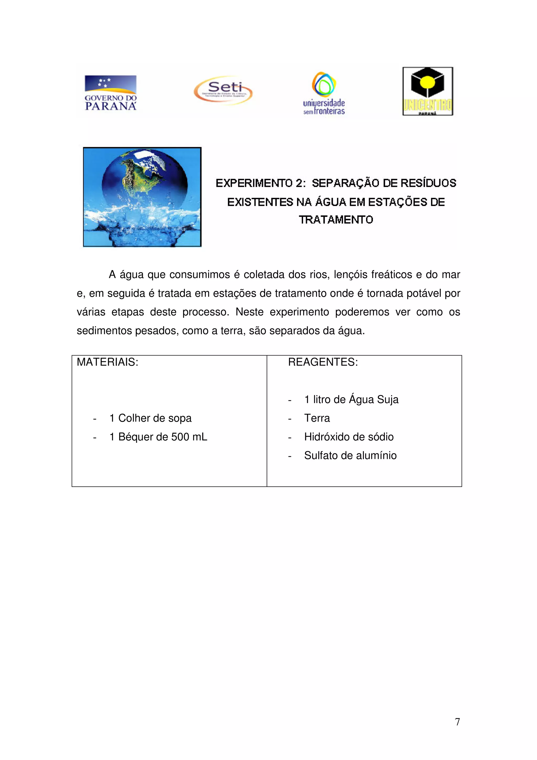 7
A água que consumimos é coletada dos rios, lençóis freáticos e do mar
e, em seguida é tratada em estações de tratamento onde é tornada potável por
várias etapas deste processo. Neste experimento poderemos ver como os
sedimentos pesados, como a terra, são separados da água.
MATERIAIS:
- 1 Colher de sopa
- 1 Béquer de 500 mL
REAGENTES:
- 1 litro de Água Suja
- Terra
- Hidróxido de sódio
- Sulfato de alumínio
 