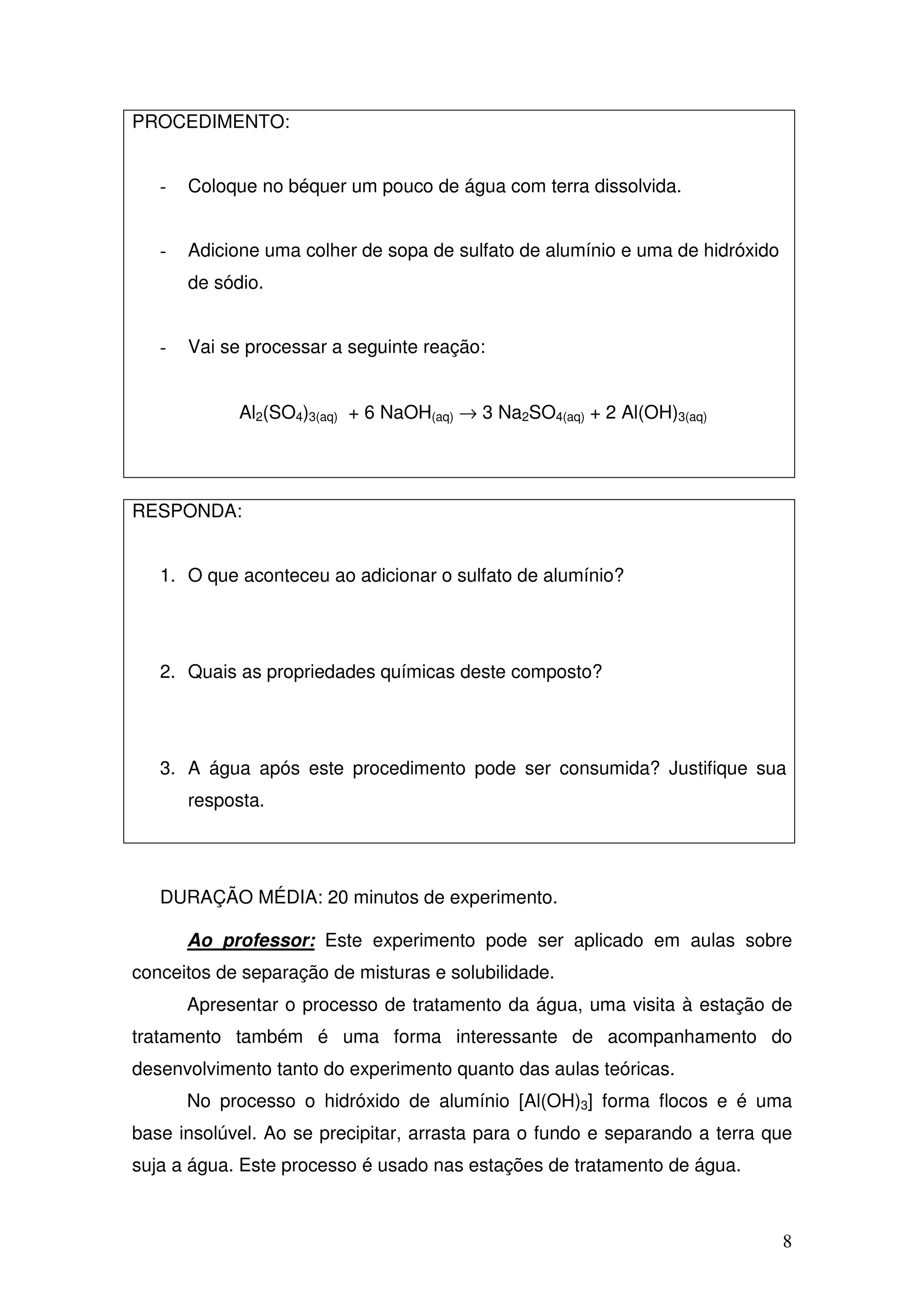 8
PROCEDIMENTO:
- Coloque no béquer um pouco de água com terra dissolvida.
- Adicione uma colher de sopa de sulfato de alumínio e uma de hidróxido
de sódio.
- Vai se processar a seguinte reação:
Al2(SO4)3(aq) + 6 NaOH(aq) → 3 Na2SO4(aq) + 2 Al(OH)3(aq)
RESPONDA:
1. O que aconteceu ao adicionar o sulfato de alumínio?
2. Quais as propriedades químicas deste composto?
3. A água após este procedimento pode ser consumida? Justifique sua
resposta.
DURAÇÃO MÉDIA: 20 minutos de experimento.
Ao professor: Este experimento pode ser aplicado em aulas sobre
conceitos de separação de misturas e solubilidade.
Apresentar o processo de tratamento da água, uma visita à estação de
tratamento também é uma forma interessante de acompanhamento do
desenvolvimento tanto do experimento quanto das aulas teóricas.
No processo o hidróxido de alumínio [Al(OH)3] forma flocos e é uma
base insolúvel. Ao se precipitar, arrasta para o fundo e separando a terra que
suja a água. Este processo é usado nas estações de tratamento de água.
 
